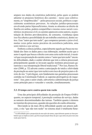 amparo nos dados da estatística judiciária), pelas quais se podem
adiantar os prejuízos históricos dos carentes – nesse caso coletiva-
mente, os “empobrecidos” – pelos processos sociais, políticos e espe-
cialmente econômicos perversos. As relações jurídico-processuais
envolvendo partes hipossuficientes, tirante as atinentes ao direito de
família em ambas, podem compartilhar o mesmo status social e eco-
nômico; no processo civil, os carentes aparecem como autores, na pos-
tulação de direitos previdenciários, de consumo, vizinhança (para
isso fica aberta a possibilidade de um trabalho estatístico), dentre ou-
tros. Esse “autor que tem razão”, que comparece perante o juízo cível,
muitas vezes pelos meios precários da assistência judiciária, uma
semi-inércia a seu serviço.
     Embora a ciência jurídica, especialmente aquela que busca na rea-
lidade dos fatos os dados para a sua elaboração, também aceite que o
autor é aquele que busca o direito com uma certa razão inicial, é razoá-
vel que essa presunção do carente como o “autor que tem razão” encon-
tre dificuldades, dado o caráter abstrato que tem a ciência processual,
principalmente quando se invocam aqueles institutos processuais ga-
rantistas e sua interpretação liberal tradicional.12 Por isso, Ramos Jú-
nior (2000, p. 32) adverte contra a antecipação de tutela e efetividade
da prestação ao autor (que tem razão) com risco de prejuízo para o di-
reito do réu: “é privilegiar, sem fundamento nas garantias processuais
contidas na Constituição Federal, as supostas prerrogativas do reque-
rente”. Isso, para o autor citado, subverteria a administração da justiça
como princípio para o vencedor e vencido, simultaneamente.


3.3. O tempo corre contra quem tem razão
     Uma das principais dificuldades da prestação do Empas-OAB é
quanto, no aspecto temporal, à prestação contínua do serviço, dadas
as naturais descontinuidades das turmas. Também quanto à demora
no tramitar dos processos, quando são questões de cunho alimentar.
     Desviando-se da mais óbvia dificuldade quanto aos prazos judi-
ciais, o réu “que não tem razão” no sistema atual é totalmente bene-
12
  As dificuldades para a proposição de uma ação são tantas, especialmente quanto ao ônus pro-
batório que se impõe ao autor, que há essa presunção tênue de que o que entra em juízo tem uma
razão para fazê-lo.


                                                                                         275
 