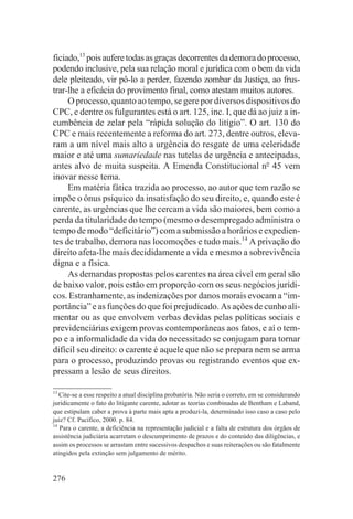ficiado,13 pois aufere todas as graças decorrentes da demora do processo,
podendo inclusive, pela sua relação moral e jurídica com o bem da vida
dele pleiteado, vir pô-lo a perder, fazendo zombar da Justiça, ao frus-
trar-lhe a eficácia do provimento final, como atestam muitos autores.
     O processo, quanto ao tempo, se gere por diversos dispositivos do
CPC, e dentre os fulgurantes está o art. 125, inc. I, que dá ao juiz a in-
cumbência de zelar pela “rápida solução do litígio”. O art. 130 do
CPC e mais recentemente a reforma do art. 273, dentre outros, eleva-
ram a um nível mais alto a urgência do resgate de uma celeridade
maior e até uma sumariedade nas tutelas de urgência e antecipadas,
antes alvo de muita suspeita. A Emenda Constitucional no 45 vem
inovar nesse tema.
     Em matéria fática trazida ao processo, ao autor que tem razão se
impõe o ônus psíquico da insatisfação do seu direito, e, quando este é
carente, as urgências que lhe cercam a vida são maiores, bem como a
perda da titularidade do tempo (mesmo o desempregado administra o
tempo de modo “deficitário”) com a submissão a horários e expedien-
tes de trabalho, demora nas locomoções e tudo mais.14 A privação do
direito afeta-lhe mais decididamente a vida e mesmo a sobrevivência
digna e a física.
     As demandas propostas pelos carentes na área cível em geral são
de baixo valor, pois estão em proporção com os seus negócios jurídi-
cos. Estranhamente, as indenizações por danos morais evocam a “im-
portância” e as funções do que foi prejudicado. As ações de cunho ali-
mentar ou as que envolvem verbas devidas pelas políticas sociais e
previdenciárias exigem provas contemporâneas aos fatos, e aí o tem-
po e a informalidade da vida do necessitado se conjugam para tornar
difícil seu direito: o carente é aquele que não se prepara nem se arma
para o processo, produzindo provas ou registrando eventos que ex-
pressam a lesão de seus direitos.

13
   Cite-se a esse respeito a atual disciplina probatória. Não seria o correto, em se considerando
juridicamente o fato do litigante carente, adotar as teorias combinadas de Bentham e Laband,
que estipulam caber a prova à parte mais apta a produzi-la, determinado isso caso a caso pelo
juiz? Cf. Pacífico, 2000. p. 84.
14
   Para o carente, a deficiência na representação judicial e a falta de estrutura dos órgãos de
assistência judiciária acarretam o descumprimento de prazos e do conteúdo das diligências, e
assim os processos se arrastam entre sucessivos despachos e suas reiterações ou são fatalmente
atingidos pela extinção sem julgamento de mérito.


276
 