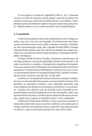 A esse respeito é a lição de Cappelletti (1988, p. 76): “a duração
excessiva é fonte de injustiça social, porque o grau de resistência do
carente é menor que o grau de resistência do rico; esse último, e não o
primeiro, pode normalmente esperar sem grave dano uma justiça len-
ta”. Melhor ainda se o rico é o réu sem razão. Ou a Fazenda Pública.


4. Concluindo
     A advocacia popular começa não propriamente com o estágio ju-
rídico, mas ele é um meio privilegiado. O conhecimento dos linea-
mentos normativos desse meio ajuda a entender a missão e a finalida-
de. Mas é propriamente a ação, que, segundo Arendt (2004), é sempre
eminentemente política, que faz a advocacia popular nos estágios ju-
rídicos ser um meio de concretização da justiça e formação de habili-
dades estratégicas.
     O Empas-OAB de Sousa, Paraíba, certamente contribui para, de
um lado, propiciar o acesso de qualidade à justiça institucional, e, de
outro, desenvolver e ampliar a formação dos estagiários ali atuantes.
Claro que aspectos bem delineados da orientação profissional liberal
perpassam o seu horizonte de finalidades e estrutura, mas isso se inse-
re coerentemente dentro de seu papel institucional, cabendo à institui-
ção de ensino realizar o que por sua vez lhe cabe.
     Acentue-se o levantamento direto de diversas situações e proble-
mas que se colocam dificultosos para o acesso do pobre à Justiça. Eles
desafiam os repertórios jurídicos, mas sobretudo permitem uma
transcendência em direção ao sociológico, ao histórico e ao econômi-
co. A prática real, além de vetor de inclusão social, lastreado na res-
ponsabilidade social da entidade de classe dos advogados, induz a um
aprimoramento técnico e científico da atividade da advocacia estraté-
gica, aquela que se pauta em desafios aceitos e bem conduzidos.
     O diferencial final deste trabalho é o foco na pessoa assistida. O
tratamento judicial dos casos concretos estabelece um contato que se
alonga e permite uma interação maior, a permitir uma educação para
os direitos, o que na advocacia privada fica mais difícil fazer.




                                                                   277
 