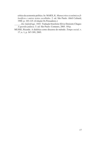 crítica da economia política. In: MARX, K. Manuscritos econômicos fi-
   losóficos e outros textos escolhidos. 2. ed. São Paulo: Abril Cultural,
   1988. p. 103-125. (Coleção Os Pensadores.)
_____. Zur Judenfrage. 1843. Tradução brasileira Sílvio Donizete Chagas:
   A questão judaica. 5. ed. São Paulo: Centauro, 2005. 101p.
MUSSE, Ricardo. A dialética como discurso do método. Tempo social, v.
   17, n. 1, p. 367-389, 2005.




                                                                       17
 