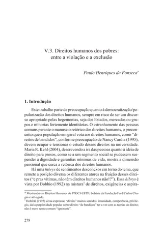 V.3. Direitos humanos dos pobres:
                  entre a violação e a exclusão

                                                 Paulo Henriques da Fonseca*




1. Introdução
     Este trabalho parte de preocupação quanto à democratização/po-
pularização dos direitos humanos, sempre em risco de ser um discur-
so apropriado pelas hegemonias, seja dos Estados, mercados ou gru-
pos e minorias fortemente identitárias. O estranhamento das pessoas
comuns perante o manuseio retórico dos direitos humanos, o precon-
ceito que a população em geral vota aos direitos humanos, como “di-
reitos de bandidos”, conforme preocupação de Nancy Cardia (1995),
devem ocupar e tensionar o estudo desses direitos na universidade.
Maria R. Kehl (2004), descrevendo a ira das pessoas quanto à idéia de
direito para presos, como se a um segmento social se pudessem sus-
pender a dignidade e garantias mínimas de vida, mostra a dimensão
passional que cerca a retórica dos direitos humanos.
     Há uma hibrys de sentimentos desconexos em torno do tema, que
remete a posição diversa os diferentes atores na fruição desses direi-
tos (“e pras vítimas, não têm direitos humanos não!?”). Essa hibrys é
vista por Bobbio (1992) na mistura1 de direitos, exigências e aspira-

* Mestrando em Direitos Humanos do PPGCJ-UFPB, bolsista da Fundação Ford/Carlos Cha-
gas e advogado.
1
  Hohfeld (1995) vê na expressão “direito” muitos sentidos: imunidade, competência, privilé-
gio, daí a perplexidade popular sobre direito “de bandidos” ter a ver com as teorias do direito;
não é mero senso comum “ignorante”.


278
 
