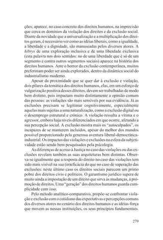 ções; aparece, no caso concreto dos direitos humanos, na imprecisão
que cerca os domínios da violação dos direitos e da exclusão social.
Diante da novidade que a universalização e a multiplicação dos direi-
tos geram, é necessário ver como as idéias liberais, como a igualdade,
a liberdade e a dignidade, são manuseadas pelos diversos atores. A
hibrys de uma exploração inclusiva e de uma liberdade exclusiva
(esta palavra nos dois sentidos: no de uma liberdade que é só de um
segmento e contra outros segmentos sociais) aparece na história dos
direitos humanos. Ante o horror da exclusão contemporânea, muitos
prefeririam poder ser ainda explorados, dentro da dinâmica social do
industrialismo moderno.
     Apesar da proximidade que se quer dar à exclusão e violação,
dois pilares da temática dos direitos humanos, elas, em um esforço de
vulgarização positiva desses direitos, devem ser trabalhadas de modo
bem distinto, pois impactam muito distintamente a opinião comum
das pessoas: as violações são mais sensíveis por sua evidência. Já as
exclusões precisam se legitimar cognitivamente, especialmente
aquelas mais sujeitas a uma naturalização, como a exclusão digital ou
o desemprego estrutural e crônico. A violação ressalta a vítima e o
agressor, embora haja níveis diferenciados em que ocorre, afetando a
sua percepção social. A exclusão mostra mais os “autoculpados”, os
incapazes de se manterem incluídos, apesar do melhor dos mundos
possível proporcionado pela generosa aventura liberal-democrática-
industrial. Os impactos das violações e exclusões na esfera da subjeti-
vidade estão sendo bem pesquisados pela psicologia.
     As diferenças de acesso à Justiça no caso das violações ou das ex-
clusões revelam também as suas arquiteturas bem distintas. Obser-
va-se igualmente que a resposta do direito no caso das violações tem
sido mais visível na sua (in)eficácia do que no caso de superação das
exclusões: neste último caso os direitos sociais parecem um primo
pobre dos direitos civis e políticos. O garantismo jurídico supera de
muito ainda a impostação de um direito que sirva às mudanças, à pro-
moção de direitos. Uma “geração” dos direitos humanos guarda cum-
plicidade com isso.
     Pelo método analítico-comparativo, propõe-se confrontar viola-
ção e exclusão com o cotidiano das expectativas e percepções comuns
dos diversos atores no cenário dos direitos humanos e as idéias-força
que movem as nossas instituições, os seus princípios fundamentais.

                                                                   279
 