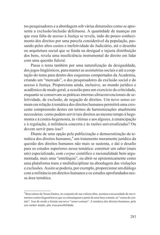 tos pesquisadores e a abordagem sob várias dimensões como se apre-
senta a exclusão/inclusão defeituosa. A quantidade de nuanças em
que essa falta de acesso à Justiça se revela, indo do pouco conheci-
mento dos direitos por uma parcela considerável da população, pas-
sando pelos altos custos e inefetividade do Judiciário, até o desenho
ou arquitetura social que se funda na desigual e injusta distribuição
dos bens, revela uma insuficiência instrumental do direito em lidar
com uma questão fulcral.
     Passa o tema também por uma naturalização da desigualdade,
dos jogos lingüísticos, para manter as assimetrias sociais e até a coop-
tação do tema para dentro dos esquemas comportados da Academia,
criando um “mercado”, o dos pesquisadores da exclusão social e do
acesso à Justiça. Proporciona ainda, inclusive, ao mundo jurídico e
acadêmico de modo geral, a ocasião para um exercício da criticidade,
enquanto se conservam as práticas internas ultraconvencionais de se-
letividade, de exclusão, de negação de direitos. Um novo senso co-
mum em relação à temática dos direitos humanos permitirá uma cres-
cente compreensão destes em termos de harmonizações atualmente
necessárias: como podem servir tais direitos ao mesmo tempo à hege-
monia e à contra-hegemonia, às vítimas e aos algozes, à emancipação
e à regulação, à militância concreta e às razões universalizadas? Ou
devem servir para isso?
     Diante de uma opção pela publicização e democratização da te-
mática dos direitos humanos,4 um tratamento meramente jurídico da
questão dos direitos humanos não mais se sustenta, e daí o desafio
para os estudos superiores nessa temática: construir um saber (mais
um) especializado, com corpus científico e racionalidade bem argu-
mentada, mais uma “enteléquia”, ou abrir-se epistemicamente como
uma plataforma trans e multidisciplinar na abordagem das violações
e exclusões. Assim se poderia, por exemplo, proporcionar um diálogo
com a militância em direitos humanos e os estudos aprofundados nes-
sa área temática.


4
  Boaventura de Sousa Santos, no conjunto de sua valiosa obra, acentua a necessidade de movi-
mentos contra-hegemônicos que se comuniquem a partir de uma base comum, as “zonas de con-
tato”. Isso de modo a formar um novo “senso comum”. A temática dos direitos humanos, pelo
seu caráter amplo, põe essa possibilidade.


                                                                                        283
 