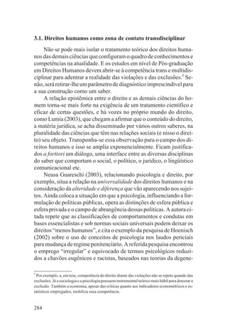 3.1. Direitos humanos como zona de contato transdisciplinar
     Não se pode mais isolar o tratamento teórico dos direitos huma-
nos das demais ciências que configuram o quadro de conhecimentos e
competências na atualidade. E os estudos em nível de Pós-graduação
em Direitos Humanos devem abrir-se à competência trans e multidis-
ciplinar para adentrar a realidade das violações e das exclusões.5 Se-
não, será retirar-lhe um parâmetro de diagnóstico imprescindível para
a sua construção como um saber.
     A relação epistêmica entre o direito e as demais ciências do ho-
mem torna-se mais forte na exigência de um tratamento científico e
eficaz de certas questões, e há vozes no próprio mundo do direito,
como Lumia (2003), que chegam a afirmar que o conteúdo do direito,
a matéria jurídica, se acha disseminado por vários outros saberes, na
pluralidade das ciências que têm nas relações sociais (e nisso o direi-
to) seu objeto. Transponha-se essa observação para o campo dos di-
reitos humanos e isso se amplia exponencialmente. Ficam justifica-
dos a fortiori um diálogo, uma interface entre as diversas disciplinas
do saber que comportam o social, o político, o jurídico, o lingüístico
comunicacional etc.
     Neusa Guareschi (2003), relacionando psicologia e direito, por
exemplo, situa a relação na universalidade dos direitos humanos e na
consideração da alteridade e diferença que vão aparecendo nos sujei-
tos. Ainda coloca a situação em que a psicologia, influenciando a for-
mulação de políticas públicas, opera as distinções de esfera pública e
esfera privada e o campo de abrangência dessas políticas. A autora ci-
tada repete que as classificações de comportamentos e condutas em
bases essencialistas e sob normas sociais universais podem deixar os
direitos “menos humanos”, e cita o exemplo da pesquisa de Hoenisch
(2002) sobre o uso de conceitos de psicologia nos laudos periciais
para mudança de regime penitenciário. A referida pesquisa encontrou
o emprego “irregular” e equivocado de termos psicológicos reduzi-
dos a chavões eugênicos e racistas, baseados nas teorias da degene-

5
  Por exemplo, a, em tese, competência do direito diante das violações não se repete quando das
exclusões. Já a sociologia e a psicologia possuem instrumental teórico mais hábil para detectar a
exclusão. Também a economia, apesar das críticas quanto aos indicadores econométricos e es-
tatísticos empregados, mobiliza essa competência.


284
 