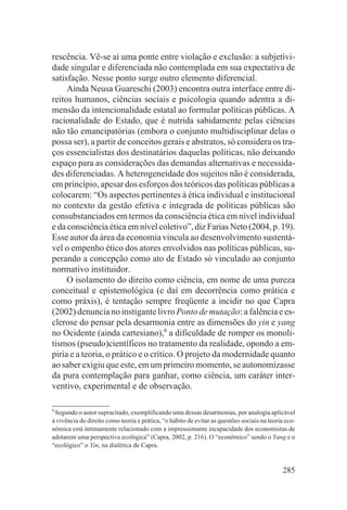 rescência. Vê-se aí uma ponte entre violação e exclusão: a subjetivi-
dade singular e diferenciada não contemplada em sua expectativa de
satisfação. Nesse ponto surge outro elemento diferencial.
     Ainda Neusa Guareschi (2003) encontra outra interface entre di-
reitos humanos, ciências sociais e psicologia quando adentra a di-
mensão da intencionalidade estatal ao formular políticas públicas. A
racionalidade do Estado, que é nutrida sabidamente pelas ciências
não tão emancipatórias (embora o conjunto multidisciplinar delas o
possa ser), a partir de conceitos gerais e abstratos, só considera os tra-
ços essencialistas dos destinatários daquelas políticas, não deixando
espaço para as considerações das demandas alternativas e necessida-
des diferenciadas. A heterogeneidade dos sujeitos não é considerada,
em princípio, apesar dos esforços dos teóricos das políticas públicas a
colocarem: “Os aspectos pertinentes à ética individual e institucional
no contexto da gestão efetiva e integrada de políticas públicas são
consubstanciados em termos da consciência ética em nível individual
e da consciência ética em nível coletivo”, diz Farias Neto (2004, p. 19).
Esse autor da área da economia vincula ao desenvolvimento sustentá-
vel o empenho ético dos atores envolvidos nas políticas públicas, su-
perando a concepção como ato de Estado só vinculado ao conjunto
normativo instituidor.
     O isolamento do direito como ciência, em nome de uma pureza
conceitual e epistemológica (e daí em decorrência como prática e
como práxis), é tentação sempre freqüente a incidir no que Capra
(2002) denuncia no instigante livro Ponto de mutação: a falência e es-
clerose do pensar pela desarmonia entre as dimensões do yin e yang
no Ocidente (ainda cartesiano),6 a dificuldade de romper os monoli-
tismos (pseudo)científicos no tratamento da realidade, opondo a em-
piria e a teoria, o prático e o crítico. O projeto da modernidade quanto
ao saber exigiu que este, em um primeiro momento, se autonomizasse
da pura contemplação para ganhar, como ciência, um caráter inter-
ventivo, experimental e de observação.

6
 Segundo o autor supracitado, exemplificando uma dessas desarmonias, por analogia aplicável
à vivência do direito como teoria e prática, “o hábito de evitar as questões sociais na teoria eco-
nômica está intimamente relacionado com a impressionante incapacidade dos economistas de
adotarem uma perspectiva ecológica” (Capra, 2002, p. 216). O “econômico” sendo o Yang e o
“ecológico” o Yin, na dialética de Capra.


                                                                                              285
 