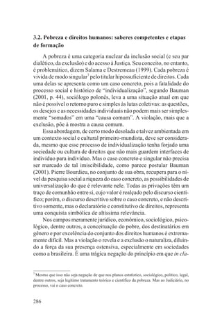 3.2. Pobreza e direitos humanos: saberes competentes e etapas
de formação
    A pobreza é uma categoria nuclear da inclusão social (e seu par
dialético, da exclusão) e do acesso à Justiça. Seu conceito, no entanto,
é problemático, dizem Salama e Destremeau (1999). Cada pobreza é
vivida de modo singular7 pelo titular hipossuficiente de direitos. Cada
uma delas se apresenta como um caso concreto, pois a fatalidade do
processo social e histórico de “individualização”, segundo Bauman
(2001, p. 44), sociólogo polonês, leva a uma situação atual em que
não é possível o retorno puro e simples às lutas coletivas: as questões,
os desejos e as necessidades individuais não podem mais ser simples-
mente “somados” em uma “causa comum”. A violação, mais que a
exclusão, põe à mostra a causa comum.
    Essa abordagem, de certo modo desolada e talvez ambientada em
um contexto social e cultural primeiro-mundista, deve ser considera-
da, mesmo que esse processo de individualização tenha forjado uma
sociedade ou cultura de direitos que não mais guardem interfaces de
indivíduo para indivíduo. Mas o caso concreto e singular não precisa
ser marcado de tal imiscibilidade, como parece postular Bauman
(2001). Pierre Bourdieu, no conjunto de sua obra, recupera para o ní-
vel da pesquisa social a riqueza do caso concreto, as possibilidades de
universalização do que é relevante nele. Todas as privações têm um
traço de comunhão entre si, cujo valor é realçado pelo discurso cientí-
fico; porém, o discurso descritivo sobre o caso concreto, e não descri-
tivo somente, mas o declaratório e constitutivo de direitos, representa
uma conquista simbólica de altíssima relevância.
    Nos campos meramente jurídico, econômico, sociológico, psico-
lógico, dentre outros, a conceituação do pobre, dos destinatários em
gênero e por excelência do conjunto dos direitos humanos é extrema-
mente difícil. Mas a violação o revela e a exclusão o naturaliza, diluin-
do a força da sua presença ostensiva, especialmente em sociedades
como a brasileira. É uma trágica negação do princípio em que in cla-


7
 Mesmo que isso não seja negação de que nos planos estatístico, sociológico, político, legal,
dentre outros, seja legítimo tratamento teórico e científico da pobreza. Mas ao Judiciário, no
processo, vai o caso concreto.


286
 
