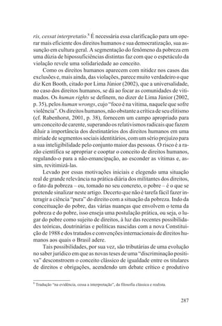 ris, cessat interpretatio.8 É necessária essa clarificação para um ope-
rar mais eficiente dos direitos humanos e sua democratização, sua as-
sunção em cultura geral. A segmentação do fenômeno da pobreza em
uma dúzia de hipossuficiências distintas faz com que o espetáculo da
violação revele uma solidariedade ao conceito.
     Como os direitos humanos aparecem com nitidez nos casos das
exclusões e, mais ainda, das violações, parece muito verdadeiro o que
diz Ken Booth, citado por Lima Júnior (2002), que a universalidade,
no caso dos direitos humanos, se dá ao focar as comunidades de viti-
mados. Os human rights se definem, no dizer de Lima Júnior (2002,
p. 35), pelos human wrongs, cujo “foco é na vítima, naquele que sofre
violência”. Os direitos humanos, não obstante a crítica de seu elitismo
(cf. Rabenhorst, 2001, p. 38), fornecem um campo apropriado para
um conceito de carente, superando os relativismos radicais que fazem
diluir a importância dos destinatários dos direitos humanos em uma
miríade de segmentos sociais identitários, com um sério prejuízo para
a sua inteligibilidade pelo conjunto maior das pessoas. O risco é a ra-
zão científica se apropriar e cooptar o conceito de direitos humanos,
regulando-o para a não-emancipação, ao esconder as vítimas e, as-
sim, revitimizá-las.
     Levado por essas motivações iniciais e elegendo uma situação
real de grande relevância na prática diária dos militantes dos direitos,
o fato da pobreza – ou, tomado no seu concreto, o pobre – é o que se
pretende sinalizar neste artigo. Decerto que não é tarefa fácil fazer in-
teragir a ciência “pura” do direito com a situação da pobreza. Indo da
conceituação do pobre, das várias nuanças que envolvem o tema da
pobreza e do pobre, isso enseja uma postulação prática, ou seja, o lu-
gar do pobre como sujeito de direitos, à luz das recentes possibilida-
des teóricas, doutrinárias e políticas nascidas com a nova Constitui-
ção de 1988 e dos tratados e convenções internacionais de direitos hu-
manos aos quais o Brasil adere.
     Tais possibilidades, por sua vez, são tributárias de uma evolução
no saber jurídico em que as novas teses de uma “discriminação positi-
va” desconstroem o conceito clássico de igualdade entre os titulares
de direitos e obrigações, acendendo um debate crítico e produtivo

8
    Tradução “na evidência, cessa a interpretação”, da filosofia clássica e realista.


                                                                                        287
 