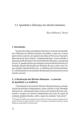 I.2. Igualdade e diferença nos direitos humanos

                                                       Erica Roberts C. Serra*




1. Introdução
     No presente artigo, pretendemos discutir os conceitos de igualda-
de e diferença nos direitos humanos da mulher, e para isso o nosso
apoio teórico consiste em aspectos das obras de Piovesan, Foucault e
Boaventura de Sousa Santos. Fundamentalmente, iremos abordar a
aplicação da Declaração Universal de Direitos Humanos, em especial
seu inc. II, quando declara que ninguém será privado dos direitos e li-
berdades daquela Declaração por distinção de raça, credo, sexo, lín-
gua, religião, opinião política etc., e a influência do sistema dominan-
te, cultura patriarcal, no momento da aplicação da norma universal ao
mundo concreto.


2. A Declaração dos Direitos Humanos – o conceito
de igualdade e as mulheres
    A Declaração Universal dos Direitos Humanos buscou a norma-
tização de princípios fundamentais, como o direito à vida, liberdade,
educação etc., abrangendo todos os povos de culturas diversas, pac-
tuando o respeito aos direitos fundamentais por meio de regras de
condutas predeterminadas, enfim, regras de condutas “universais”.
* Advogada, formada pela Faculdade de Direito da PUC/Campinas, onde foi estudante de Ini-
ciação Científica do grupo Filosofia, Cultura e Sociedade, orientanda do professor Samuel
Mendonça, pesquisador do referido grupo.


18
 