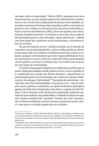 inovador sobre as titularidades.9 Rawls (2002), propondo uma nova
teoria da justiça, em que resgata aspectos do contratualismo clássico,
inova-o em vista de uma compreensão da justiça como eqüidade, su-
perando a isonomia formal que tanto prejudica o pobre como parte no
processo civil, embora sua doutrina acerca da justiça ainda tenha so-
frido as reservas de Habermas (2002), descrente quanto a um contra-
tualismo fundante do direito. A exclusão se serve mais dessa onda da
discriminação positiva e das chamadas “ações afirmativas”, embora
com fraco papel dos segmentos sociais beneficiados, a desmerecer a
tese do contrato.
     No que diz respeito ao eixo violação-exclusão em se tratando de
segmentos sociais desempoderados, como os pobres/pobreza, gênero
comum para todas as exclusões e candidatos potenciais a todas as vio-
lações, qualquer contratualismo que retire responsabilidade do Esta-
do e desautorize os atores coletivos e transindividuais nas pactuações
social e política com base em direitos deve ser tratado com reservas
em uma lógica de emancipação.
     Um ponto de passagem obrigatório na elaboração científica que se
queira sólida para qualquer estudo jurídico teórico, crítico ou prático é
a consideração da ascensão dos direitos humanos, especialmente na
manifestação positiva na Constituição sob a forma dos direitos funda-
mentais. Isso porque a “politicidade”10 das opções do constituinte – tro-
cada pelo mais fácil da formalidade, no processo civil – ante as situa-
ções sociais, políticas, econômicas e as opções históricas e ideológicas
aparece de modo não só fulgurante como eficaz e cogente na Carta Po-
lítica. É, pois, nesta que se devem buscar os argumentos sistêmicos ina-
fastáveis para embasar uma politicidade e eticidade do direito em que,
sob o prisma unilateral das “garantias” formais, do status negativus,
não se obstrua ou dificulte o acesso à Justiça e ao processo justo e efeti-
vo, tanto para as violações quanto para as exclusões.


9
  Os processos coletivos, a defesa de direitos difusos, coletivos e homogêneos, embora a neces-
sitar de mais empenho científico processual, já é uma realidade. A Lei da Ação Civil Pública e o
Estatuto do Consumidor revelam essa tendência de superação da feição duelística do processo
judicial civil.
10
   Ronald Dworkin (2001) trabalha esse aspecto da politicidade do direito e da justiça (institu-
cional) no concreto do sistema anglo-saxônico do case law, nas decisões políticas dos juízes. E
uma decisão política não necessariamente popular e “eleitoral”.


288
 
