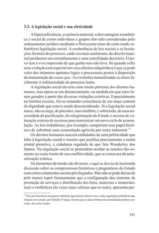 3.3. A legislação social e sua efetividade
     A hipossuficiência, a carência material, a desvantagem econômi-
ca e social de certos indivíduos e grupos têm sido consideradas pelo
ordenamento jurídico mediante a florescente (mas de certo modo in-
frutífera) legislação social. A exuberância de leis sociais e as hesita-
ções formais do processo, cada vez mais autônomo, do direito mate-
rial produzem um estranhamento e uma esterilidade decisória. O po-
vo tem a viva impressão de que ganha mas não leva. Só quando sofre
uma violação (em especial nos seus direitos adquiridos) é que se pode
valer dos inúmeros aparatos legais e processuais postos à disposição
da manutenção do status quo. As exclusões naturalizadas se aliam fa-
cilmente à ordinariedade do processo lento.
     A legislação social deveria estar muito próxima dos direitos hu-
manos, mas opera-se um distanciamento, na medida em que estes fo-
ram gerados a partir das diversas violações coletivas. Especialmente
na história recente, foi-se tomando consciência de um traço comum
de dignidade que estava sendo desconsiderado. Já a legislação social
nasce, não se nega, de pressões, mas também, e sobretudo, de uma ne-
cessidade de pacificação, de relegitimação do Estado e mesmo de co-
locação exitosa de recursos para maximizar um novo ciclo de acumu-
lação. As leis trabalhistas, por exemplo, cumpriram esse papel histó-
rico de substituir uma acumulação agrícola por outra industrial.11
     Os direitos humanos nascem embalados de uma politicidade que
falta à legislação social e mesmo que justifica precisamente a tutela
estatal protetiva, a cidadania regulada de que fala Wanderley dos
Santos. Na regulação social se pretendem ocultar as tensões tão-so-
mente no exato limite de sua conflitividade, que se extravasa da natu-
ralização crônica.
     Os elementos de tensão são diversos, e aqui se desvia da incômoda
discussão sobre os compromissos históricos e pragmáticos do Estado
com certos estamentos sociais privilegiados. Mas não se pode deixar de
pelo menos supor liminarmente que a configuração dos sistemas de
prestação de serviços e distribuição dos bens, materiais e imateriais,
reais e simbólicos (às vezes mais valiosos que os reais), apresenta par-
11
  No caso brasileiro um pacto indústria-agricultura alterou isso: a não-regulação trabalhista das
relações no campo, por Getúlio Vargas, mostra que as duas formas de acumulação podem coe-
xistir, até certo tempo.


                                                                                            291
 
