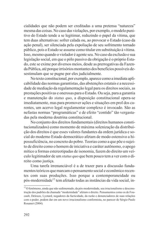cialidades que não podem ser creditadas a uma pretensa “natureza”
mesma das coisas. No caso das violações, por exemplo, o modelo puni-
tivo do Estado tende a se legitimar, reduzindo o papel da vítima, que
tem duas alternativas: sofrer calada ou, ao provocar o Estado (caso da
ação penal), ser silenciada pela expoliação de seu sofrimento tornado
público, pois o Estado se assume como titular em substituição à vítima.
Isso, mesmo quando o violador é agente seu. No caso da exclusão e sua
legislação social, em que o pólo passivo da obrigação é o próprio Esta-
do, este se exime por diversos meios, desde as prerrogativas da Fazen-
da Pública, até porque irrisórios montantes dos benefícios possíveis de-
sestimulam que se pugne por eles judicialmente.
     No texto constitucional, por exemplo, aparece como a imediata apli-
cabilidade das normas garantistas, das abstenções estatais e a necessi-
dade de mediação da regulamentação legal para os direitos sociais, as
prestações positivas e onerosas para o Estado. Ou seja, para a garantia
e manutenção do status quo, a disposição constitucional opera-se
imediatamente, mas para promover ações e situações em prol dos ca-
rentes, um acervo legal regulamentar complexo é invocado. São as
nefastas normas “programáticas” e de efeito “contido” tão vergasta-
das pela moderna doutrina constitucional.
     No conjunto dos direitos fundamentais (direitos humanos consti-
tucionalizados) como momento de máxima solenização da distribui-
ção dos direitos é que esses valores fundantes da ordem jurídica e so-
cial do moderno Estado democrático afetam de modo ostensivo a hi-
possuficiência, no concreto do pobre. Teorias como a que põe o sujei-
to de direito como o homem de iniciativa e caráter autônomo, o apego
mítico a formas estereotipadas de isonomia, fazem do direito um veí-
culo legitimador de um status quo que bem pouco tem a ver com o di-
reito como justiça.
     Uma tarefa irrenunciável é a de trazer para a discussão funda-
mentos teóricos que marcam o pensamento social e econômico recen-
tes com suas produções. Isso porque a contemporaneidade ou
pós-modernidade12 tem afetado todas as instâncias da vida social, in-
12
  O fenômeno, ainda que não sedimentado, da pós-modernidade, seu irracionalismo e descons-
trução dos padrões da chamada “modernidade” afetam o direito. Pensamentos como os de Fou-
cault, Deleuze, Lyotard, negadores da facticidade, da razão e denunciadores de suas relações
com o poder, podem dar em um novo irracionalismo conformista, no parecer de Sérgio Paulo
Rouanet (2004).


292
 