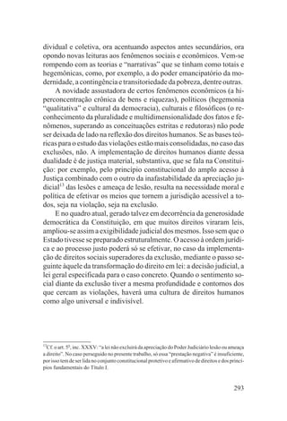 dividual e coletiva, ora acentuando aspectos antes secundários, ora
opondo novas leituras aos fenômenos sociais e econômicos. Vem-se
rompendo com as teorias e “narrativas” que se tinham como totais e
hegemônicas, como, por exemplo, a do poder emancipatório da mo-
dernidade, a contingência e transitoriedade da pobreza, dentre outras.
     A novidade assustadora de certos fenômenos econômicos (a hi-
perconcentração crônica de bens e riquezas), políticos (hegemonia
“qualitativa” e cultural da democracia), culturais e filosóficos (o re-
conhecimento da pluralidade e multidimensionalidade dos fatos e fe-
nômenos, superando as conceituações estritas e redutoras) não pode
ser deixada de lado na reflexão dos direitos humanos. Se as bases teó-
ricas para o estudo das violações estão mais consolidadas, no caso das
exclusões, não. A implementação de direitos humanos diante dessa
dualidade é de justiça material, substantiva, que se fala na Constitui-
ção: por exemplo, pelo princípio constitucional do amplo acesso à
Justiça combinado com o outro da inafastabilidade da apreciação ju-
dicial13 das lesões e ameaça de lesão, resulta na necessidade moral e
política de efetivar os meios que tornem a jurisdição acessível a to-
dos, seja na violação, seja na exclusão.
     E no quadro atual, gerado talvez em decorrência da generosidade
democrática da Constituição, em que muitos direitos viraram leis,
ampliou-se assim a exigibilidade judicial dos mesmos. Isso sem que o
Estado tivesse se preparado estruturalmente. O acesso à ordem jurídi-
ca e ao processo justo poderá só se efetivar, no caso da implementa-
ção de direitos sociais superadores da exclusão, mediante o passo se-
guinte àquele da transformação do direito em lei: a decisão judicial, a
lei geral especificada para o caso concreto. Quando o sentimento so-
cial diante da exclusão tiver a mesma profundidade e contornos dos
que cercam as violações, haverá uma cultura de direitos humanos
como algo universal e indivisível.




13
  Cf. o art. 5o, inc. XXXV: “a lei não excluirá da apreciação do Poder Judiciário lesão ou ameaça
a direito”. No caso perseguido no presente trabalho, só essa “prestação negativa” é insuficiente,
por isso tem de ser lida no conjunto constitucional protetivo e afirmativo de direitos e dos princí-
pios fundamentais do Título I.


                                                                                              293
 