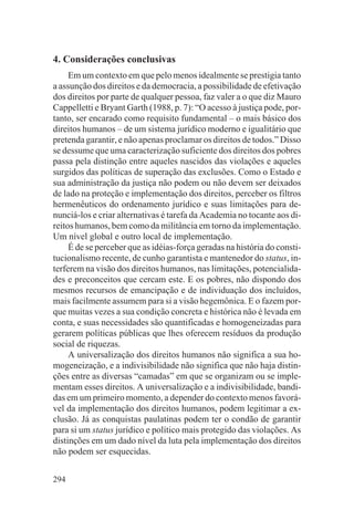 4. Considerações conclusivas
     Em um contexto em que pelo menos idealmente se prestigia tanto
a assunção dos direitos e da democracia, a possibilidade de efetivação
dos direitos por parte de qualquer pessoa, faz valer a o que diz Mauro
Cappelletti e Bryant Garth (1988, p. 7): “O acesso à justiça pode, por-
tanto, ser encarado como requisito fundamental – o mais básico dos
direitos humanos – de um sistema jurídico moderno e igualitário que
pretenda garantir, e não apenas proclamar os direitos de todos.” Disso
se dessume que uma caracterização suficiente dos direitos dos pobres
passa pela distinção entre aqueles nascidos das violações e aqueles
surgidos das políticas de superação das exclusões. Como o Estado e
sua administração da justiça não podem ou não devem ser deixados
de lado na proteção e implementação dos direitos, perceber os filtros
hermenêuticos do ordenamento jurídico e suas limitações para de-
nunciá-los e criar alternativas é tarefa da Academia no tocante aos di-
reitos humanos, bem como da militância em torno da implementação.
Um nível global e outro local de implementação.
     É de se perceber que as idéias-força geradas na história do consti-
tucionalismo recente, de cunho garantista e mantenedor do status, in-
terferem na visão dos direitos humanos, nas limitações, potencialida-
des e preconceitos que cercam este. E os pobres, não dispondo dos
mesmos recursos de emancipação e de individuação dos incluídos,
mais facilmente assumem para si a visão hegemônica. E o fazem por-
que muitas vezes a sua condição concreta e histórica não é levada em
conta, e suas necessidades são quantificadas e homogeneizadas para
gerarem políticas públicas que lhes oferecem resíduos da produção
social de riquezas.
     A universalização dos direitos humanos não significa a sua ho-
mogeneização, e a indivisibilidade não significa que não haja distin-
ções entre as diversas “camadas” em que se organizam ou se imple-
mentam esses direitos. A universalização e a indivisibilidade, bandi-
das em um primeiro momento, a depender do contexto menos favorá-
vel da implementação dos direitos humanos, podem legitimar a ex-
clusão. Já as conquistas paulatinas podem ter o condão de garantir
para si um status jurídico e político mais protegido das violações. As
distinções em um dado nível da luta pela implementação dos direitos
não podem ser esquecidas.


294
 