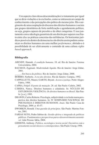 Um aspecto claro dessa desconsideração é o tratamento por igual
que se dá às violações e às exclusões, como se entrassem no campo de
conhecimento e das percepções dos pobres do mesmo jeito. Há o sur-
gimento de uma cooptação do discurso dos direitos humanos e sociais
por grupos identitários de forte mobilização e agendamento político,
ou seja, grupos capazes de pressões e de obter conquistas. E isso jun-
tamente com a ideologia garantista de um direito por superar esse hia-
to entre ela e as práticas concretas das militâncias. Os horizontes jurí-
dicos possíveis dentro da democracia e do direito assim podem comu-
nicar os direitos humanos em uma melhor performance, abrindo-o à
possibilidade de ser efetivamente o conteúdo de uma cultura rights
based approach.


Bibliografia
ARENDT, Hannah. A condição humana. 10. ed. Rio de Janeiro: Forense
   Universitária, 2004.
BAUMAN, Zygmunt. Modernidade líquida. Rio de Janeiro: Jorge Zahar,
   2001.
_____. Em busca da política. Rio de Janeiro: Jorge Zahar, 2000.
BOBBIO, Norberto. A era dos direitos. Rio de Janeiro: Campus, 1992.
CAPPELLETTI, Mauro; GARTH, Bryant. Acesso à justiça. Porto Alegre:
   Fabris, 1988.
CAPRA, Fritjof. O ponto de mutação. 28. ed. São Paulo: Cultrix, 2002.
CÁRDIA, Nancy. Direitos humanos e cidadania. In: NÚCLEO DE
   ESTUDOS DA VIOLÊNCIA. Os direitos humanos no Brasil. São Pau-
   lo: [s.n.], 1995.
DRAWIN, Carlos Roberto. Psicologia, subjetividade e exclusão numa pers-
   pectiva dos direitos humanos. In: IV SEMINÁRIO NACIONAL DE
   PSICOLOGIA E DIREITOS HUMANOS. Anais. São Paulo: Casa do
   Psicólogo, 2004. p. 43-57.
DWORKIN, Ronald. Uma questão de princípios. São Paulo: Martins Fon-
   tes, 2001.
FARIAS NETO, Pedro Sabino de. Gestão efetiva e integrada de políticas
   públicas. Fundamentos e perspectivas para o desenvolvimento sustentá-
   vel. João Pessoa: Idéia, 2004.
GIDDENS, Anthony. Política, sociologia e teoria social. Encontros com o
   pensamento social clássico e contemporâneo. São Paulo: Unesp, 1998.


                                                                     295
 