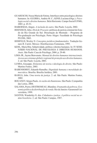 GUARESCHI, Neusa Maria de Fátima. Interfaces entre psicologia e direitos
   humanos. In: GUERRA, Andréa M. C.; KIND, Luciana (Orgs.). Psico-
   logia social e direitos humanos. Belo Horizonte: Campo Social/UFMG,
   2003. p. 45-51.
HABERMAS, Jürgen. A inclusão do outro. São Paulo: Loyola, 2002.
HOENISCH, Júlio. Divã de Procusto: políticas de perícia criminal do Esta-
   do do Rio Grande do Sul. Dissertação de Mestrado – Programa de
   Pós-graduação em Psicologia. Porto Alegre: Faculdade de Psicologia
   PUCRS, 2003.
HOHFELD, Wesley N. Conceptos jurídicos fundamentales. Tradução Ge-
   naro R. Carrió. México: Distribuciones Fontamara, 1995.
KEHL, Maria Rita. Subjetividade, política e direitos humanos. In: IV SEMI-
   NÁRIO NACIONAL DE PSICOLOGIA E DIREITOS HUMANOS.
   Anais. São Paulo: Casa do Psicólogo, 2004. p. 29-40.
LIMA JR., Jayme Benvenuto. Manual de direitos humanos internacionais.
   Acesso aos sistemas global e regional de proteção aos direitos humanos.
   2. ed. São Paulo: Loyola, 2003.
LUMIA, Giuseppe. Elementos de teoria e ideologia do direito. São Paulo:
   Martins Fontes, 2003.
RABENHORST, Eduardo Ramalho. Dignidade humana e moralidade de-
   mocrática. Brasília: Brasília Jurídica, 2001.
RAWLS, John. Uma teoria da justiça. 2. ed. São Paulo: Martins Fontes,
   2002.
ROUANET, Sérgio Paulo. As razões do Iluminismo. São Paulo: Companhia
   das Letras, 2004.
SALAMA, Pierre; DESTREMEAU, Blandine. O tamanho da pobreza. Eco-
   nomia política da distribuição de renda. Rio de Janeiro: Garamond Uni-
   versitária, 1999.
SANTOS, Wanderley G. dos. Cidadania e justiça. A política social na or-
   dem brasileira. 2. ed. São Paulo: Campus, 1987.




296
 