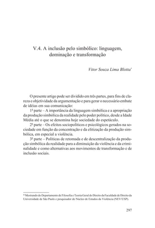 V.4. A inclusão pelo simbólico: linguagem,
                dominação e transformação

                                                       Vitor Souza Lima Blotta*




    O presente artigo pode ser dividido em três partes, para fins de cla-
reza e objetividade da argumentação e para gerar o necessário embate
de idéias em sua comunicação:
    1a parte – A importância da linguagem simbólica e a apropriação
da produção simbólica da realidade pelo poder político, desde a Idade
Média até o que se denomina hoje sociedade do espetáculo.
    2a parte – Os efeitos sociopolíticos e psicológicos gerados na so-
ciedade em função da concentração e da elitização da produção sim-
bólica, em especial a violência.
    3a parte – Políticas de retomada e de descentralização da produ-
ção simbólica da realidade para a diminuição da violência e da crimi-
nalidade e como alternativas aos movimentos de transformação e de
inclusão sociais.




* Mestrando do Departamento de Filosofia e Teoria Geral do Direito da Faculdade de Direito da
Universidade de São Paulo e pesquisador do Núcleo de Estudos da Violência (NEV/USP).


                                                                                        297
 