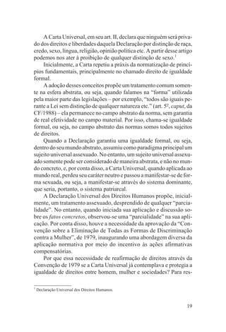 A Carta Universal, em seu art. II, declara que ninguém será priva-
do dos direitos e liberdades daquela Declaração por distinção de raça,
credo, sexo, língua, religião, opinião política etc. A partir desse artigo
podemos nos ater à proibição de qualquer distinção de sexo.1
    Inicialmente, a Carta repetiu a práxis da normatização de princí-
pios fundamentais, principalmente no chamado direito de igualdade
formal.
    A adoção desses conceitos propõe um tratamento comum somen-
te na esfera abstrata, ou seja, quando falamos na “forma” utilizada
pela maior parte das legislações – por exemplo, “todos são iguais pe-
rante a Lei sem distinção de qualquer natureza etc.” (art. 5o, caput, da
CF/1988) – ela permanece no campo abstrato da norma, sem garantia
de real efetividade no campo material. Por isso, chama-se igualdade
formal, ou seja, no campo abstrato das normas somos todos sujeitos
de direitos.
    Quando a Declaração garantiu uma igualdade formal, ou seja,
dentro do seu mundo abstrato, assumiu como paradigma principal um
sujeito universal assexuado. No entanto, um sujeito universal assexu-
ado somente pode ser considerado de maneira abstrata, e não no mun-
do concreto, e, por conta disso, a Carta Universal, quando aplicada ao
mundo real, perdeu seu caráter neutro e passou a manifestar-se de for-
ma sexuada, ou seja, a manifestar-se através do sistema dominante,
que seria, portanto, o sistema patriarcal.
    A Declaração Universal dos Direitos Humanos propõe, inicial-
mente, um tratamento assexuado, desprendido de qualquer “parcia-
lidade”. No entanto, quando iniciada sua aplicação e discussão so-
bre os fatos concretos, observou-se uma “parcialidade” na sua apli-
cação. Por conta disso, houve a necessidade da aprovação da “Con-
venção sobre a Eliminação de Todas as Formas de Discriminação
contra a Mulher”, de 1979, inaugurando uma abordagem diversa da
aplicação normativa por meio do incentivo às ações afirmativas
compensatórias.
    Por que essa necessidade de reafirmação de direitos através da
Convenção de 1979 se a Carta Universal já contemplava e protegia a
igualdade de direitos entre homem, mulher e sociedades? Para res-

1
    Declaração Universal dos Direitos Humanos.


                                                                       19
 