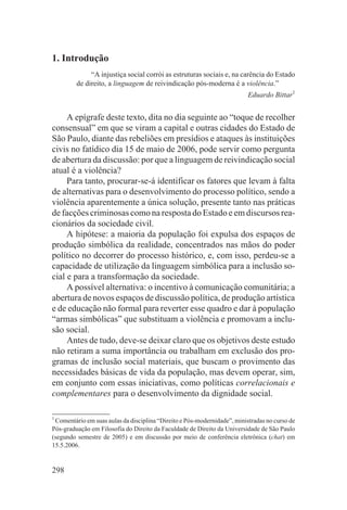 1. Introdução
              “A injustiça social corrói as estruturas sociais e, na carência do Estado
         de direito, a linguagem de reivindicação pós-moderna é a violência.”
                                                                          Eduardo Bittar1


     A epígrafe deste texto, dita no dia seguinte ao “toque de recolher
consensual” em que se viram a capital e outras cidades do Estado de
São Paulo, diante das rebeliões em presídios e ataques às instituições
civis no fatídico dia 15 de maio de 2006, pode servir como pergunta
de abertura da discussão: por que a linguagem de reivindicação social
atual é a violência?
     Para tanto, procurar-se-á identificar os fatores que levam à falta
de alternativas para o desenvolvimento do processo político, sendo a
violência aparentemente a única solução, presente tanto nas práticas
de facções criminosas como na resposta do Estado e em discursos rea-
cionários da sociedade civil.
     A hipótese: a maioria da população foi expulsa dos espaços de
produção simbólica da realidade, concentrados nas mãos do poder
político no decorrer do processo histórico, e, com isso, perdeu-se a
capacidade de utilização da linguagem simbólica para a inclusão so-
cial e para a transformação da sociedade.
     A possível alternativa: o incentivo à comunicação comunitária; a
abertura de novos espaços de discussão política, de produção artística
e de educação não formal para reverter esse quadro e dar à população
“armas simbólicas” que substituam a violência e promovam a inclu-
são social.
     Antes de tudo, deve-se deixar claro que os objetivos deste estudo
não retiram a suma importância ou trabalham em exclusão dos pro-
gramas de inclusão social materiais, que buscam o provimento das
necessidades básicas de vida da população, mas devem operar, sim,
em conjunto com essas iniciativas, como políticas correlacionais e
complementares para o desenvolvimento da dignidade social.

1
  Comentário em suas aulas da disciplina “Direito e Pós-modernidade”, ministradas no curso de
Pós-graduação em Filosofia do Direito da Faculdade de Direito da Universidade de São Paulo
(segundo semestre de 2005) e em discussão por meio de conferência eletrônica (chat) em
15.5.2006.


298
 