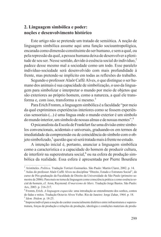2. Linguagem simbólica e poder:
noções e desenvolvimento histórico
     Este artigo não se pretende um tratado de semiótica. A noção de
linguagem simbólica assume aqui uma função socioantropológica,
encarada como dimensão constituinte do ser humano, e sem a qual, ou
pela repressão da qual, a pessoa humana deixa de desenvolver a pleni-
tude de seu ser. Nesse sentido, devido à essência social do indivíduo,2
padece desse mesmo mal a sociedade como um todo. Esse paralelo
indivíduo-sociedade será desenvolvido com mais profundidade à
frente, mas pretende-se implícito em todas as reflexões do trabalho.
     Segundo o professor Alaôr Caffé Alves, o que distingue o ser hu-
mano dos animais é sua capacidade de simbolização, o uso da lingua-
gem para simbolizar e interpretar o mundo por meio de objetos que
são exteriores ao próprio homem, como a natureza, a qual ele trans-
forma e, com isso, transforma a si mesmo.3
     Para Erich Fromm, a linguagem simbólica é a faculdade “por meio
da qual exprimimos experiências interiores como se fossem experiên-
cias sensoriais (...) é uma língua onde o mundo exterior é um símbolo
do mundo interior, um símbolo de nossas almas e de nossas mentes”.4
     O psicanalista da Escola de Frankfurt faz uma divisão entre símbo-
los convencionais, acidentais e universais, graduando-os em termos de
imediatidade da compreensão ou de coincidência do símbolo com o ob-
jeto simbolizado,5 questão que só será tratada mais à frente no estudo.
     A intenção inicial é, portanto, anunciar a linguagem simbólica
como a característica e a capacidade do homem de produzir cultura,
de interferir na superestrutura social,6 ou na esfera de produção sim-
bólica da realidade. Essa esfera é apresentada por Pierre Bourdieu
2
  Aristóteles. Política. Tradução Torrieri Guimarães. São Paulo: Martin Claret, 2002. p. 14.
3
  Aulas do professor Alaôr Caffé Alves na disciplina “Direito, Estado e Estrutura Social”, do
curso de Pós-graduação da Faculdade de Direito da Universidade de São Paulo (primeiro se-
mestre de 2006). Para mais no tema da linguagem como consciência prática e como essência so-
cial do homem, cf. Aron, Raymond. O marxismo de Marx. Tradução Jorge Bastos. São Paulo:
Arx, 2003. p. 216-217.
4
  Fromm, Erich. A linguagem esquecida: uma introdução ao entendimento dos sonhos, contos
de fadas e mitos. Tradução Octavio Alves Velho. Rio de Janeiro: Jorge Zahar, 1964. p. 18.
5
  Idem. Ibidem. p. 18-25.
6
  Imprescindível para a noção do caráter essencialmente dialético entre infraestrutura e superes-
trutura, forças de produção e relações de produção, ideologia e condições materiais de produ-



                                                                                            299
 