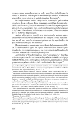 como o espaço no qual se exerce o poder simbólico, definido por ele
como “o poder de construção da realidade que tende a estabelecer
uma ordem gnoseológica: o sentido imediato do mundo”.7
     Diz-se justamente “esfera” ou poder de “construção” pelo caráter
estrutural desse poder, ou dessa linguagem simbólica. Bourdieu tra-
balha também as noções de sistema simbólico ou de campo de produ-
ção simbólica, justamente para identificá-los como estruturantes das
relações sociais e tão determinantes da estrutura social quanto as con-
dições materiais de produção.8
     Assim, a linguagem simbólica se apresenta não somente como
um caráter constituinte do ser humano, das relações sociais e da estru-
tura social, mas também como um instrumento de reprodução e de
possível transformação dos mesmos.9
     Dimensionadas a natureza e a importância da linguagem simbóli-
ca, faz-se necessário agora um rápido relato histórico de sua expro-
priação dos povos e comunidades e sua concentração e elitização pelo
contínuo processo de centralização do poder.
     Ao trabalhar a “transformação do mito10 em religião”,11 Bourdieu
refere-se ao processo de concentração da produção simbólica pela Igreja
na Idade Média, com a imposição do cristianismo, a adaptação da cultura
greco-romana pela metafísica cristã e a eliminação dos hereges.12
ção, na obra de Marx, e de suas divisões meramente analíticas para o entendimento da estrutura
social como um todo, cf. Alves, Alaôr C. Estado e ideologia: aparência e realidade. São Paulo:
Brasiliense. 1987, especialmente nas p. 96 e 172-173.
7
  Bourdieu, Pierre. O poder simbólico. Tradução Fernando Tomaz. Lisboa: Difel, 1989. p. 9.
8
  “Os sistemas ideológicos que os especialistas produzem para a luta pelo monopólio da produ-
ção ideológica legítima – e por meio dessa luta –, sendo instrumentos de dominação estruturan-
tes pois que estão estruturados, reproduzem sob forma irreconhecível, por intermédio da homo-
logia entre o campo de produção ideológica e o campo das classes sociais, a estrutura do cam-
po das classes sociais” (Idem. Ibidem. p. 12. grifos nossos).
9
  Nesse sentido, Bourdieu ainda coloca o poder simbólico como: “(..) poder de constituir o dado
pela enunciação, de fazer ver e fazer crer, de confirmar ou de transformar a visão do mundo e,
deste modo, a ação sobre o mundo, portanto o mundo” (Idem. Ibidem. p. 14).
10
   Para aprofundamento na importante questão do mito e a atual substituição de seu caráter
pré-científico ou meramente estético para uma função filosófica e teológica, cf. Fromm, Erich.
A linguagem esquecida: uma introdução ao entendimento dos sonhos, contos de fadas e mitos.
Tradução Octavio Alves Velho. Rio de Janeiro: Jorge Zahar, 1964. p. 142-143.
11
   Bourdieu. Op. cit. p. 12-13.
12
   Para aprofundamento na política simbólica da Igreja Católica na Idade Média, são de grande
valia os relatos do romance histórico O nome da rosa, de Umberto Eco (Rio de Janeiro: Nova
Fronteira, 1983), especialmente nas passagens das p. 99-105 (debate no scriptorium) e na “nona
do terceiro dia” (p. 229-244).


300
 
