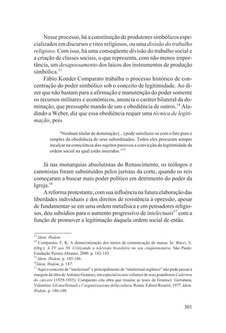 Nesse processo, há a constituição de produtores simbólicos espe-
cializados em discursos e ritos religiosos, ou uma divisão do trabalho
religioso. Com isso, há uma conseqüente divisão do trabalho social e
a criação de classes sociais, o que representa, com não menos impor-
tância, um desapossamento dos laicos dos instrumentos de produção
simbólica.13
     Fábio Konder Comparato trabalha o processo histórico de con-
centração do poder simbólico sob o conceito de legitimidade. Ao di-
zer que não bastam para a afirmação e manutenção do poder somente
os recursos militares e econômicos, anuncia o caráter bilateral da do-
minação, que pressupõe mando de uns e obediência de outros.14 Alu-
dindo a Weber, diz que essa obediência requer uma técnica de legiti-
mação, pois

              “Nenhum titular de dominação (...) pode satisfazer-se com o fato puro e
         simples da obediência de seus subordinados. Todos eles procuram sempre
         inculcar na consciência dos sujeitos passivos a convicção da legitimidade da
         ordem social na qual estão inseridos.”15

     Já nas monarquias absolutistas do Renascimento, os teólogos e
canonistas foram substituídos pelos juristas da corte, quando os reis
começaram a buscar mais poder político em detrimento do poder da
Igreja.16
     A reforma protestante, com sua influência na futura elaboração das
liberdades individuais e dos direitos de resistência à opressão, apesar
de fundamentar-se em uma ordem metafísica e em pensadores religio-
sos, deu subsídios para o aumento progressivo de intelectuais17 com a
função de promover a legitimação daquela ordem social de então.

13
   Idem. Ibidem.
14
   Comparato, F. K. A democratização dos meios de comunicação de massa. In: Bucci, E.
(Org.). A TV aos 50. Criticando a televisão brasileira no seu cinqüentenário. São Paulo:
Fundação Perseu Abramo, 2000. p. 182-183.
15
   Idem. Ibidem. p. 185-186.
16
  Idem. Ibidem. p. 187.
17
   Aqui o conceito de “intelectual” e principalmente de “intelectual orgânico” não pode passar à
margem da obra de Antonio Gramsci, em especial os seis volumes de seus grandiosos Cadernos
do cárcere (1929-1935). Comparato cita obra que resume as teses de Gramsci: Gerratana,
Valentino. Gli intellettuali e l’organizzazione della cultura. Roma: Editori Reuniti, 1977. Idem.
Ibidem. p. 186-188.


                                                                                            301
 