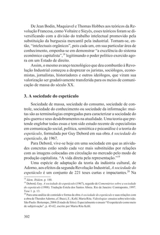 De Jean Bodin, Maquiavel e Thomas Hobbes aos teóricos da Re-
volução Francesa, como Voltaire e Sieyès, esses teóricos foram se di-
versificando com a divisão do trabalho intelectual promovido pela
substituição da burguesia mercantil pela industrial. Tornam-se, en-
tão, “intelectuais orgânicos”, pois cada um, em sua particular área de
conhecimento, empenha-se em demonstrar “a excelência do sistema
econômico capitalista”,18 legitimando o poder político exercido ago-
ra em um Estado de direito.
     Assim, o mesmo avanço tecnológico que deu combustão à Revo-
lução Industrial começou a desprezar os juristas, sociólogos, econo-
mistas, jornalistas, historiadores e outros ideólogos, que viram sua
valorização ser gradativamente transferida para os meios de comuni-
cação de massa do século XX.

3. A sociedade do espetáculo
     Sociedade de massa, sociedade do consumo, sociedade de con-
trole, sociedade do conhecimento ou sociedade da informação: mui-
tas são as terminologias empregadas para caracterizar a sociedade do
pós-guerra e seus desdobramentos na atualidade. Uma teoria que pre-
tende englobar todas essas e tem sido estudo recente de especialistas
em comunicação social, política, semiótica e psicanálise é a teoria do
espetáculo, formulada por Guy Debord em sua obra A sociedade do
espetáculo, de 1967.
     Para Debord, vive-se hoje em uma sociedade em que as ativida-
des concretas estão sendo cada vez mais substituídas por relações
com as imagens colocadas em circulação no mercado pelo modo de
produção capitalista. “A vida direta pela representação.”19
     Uma espécie de adaptação da teoria da indústria cultural, de
Adorno, aos efeitos da segunda Revolução Industrial, A sociedade do
espetáculo é um conjunto de 221 teses curtas e impactantes.20 Na
18
   Idem. Ibidem. p. 188.
19
   Debord, Guy. A sociedade do espetáculo (1967), seguido de Comentários sobre a sociedade
do espetáculo (1988). Tradução Estela dos Santos Abreu. Rio de Janeiro: Contraponto, 1997.
Tese 1. p. 13.
20
   Para uma análise de conteúdo e forma da obra A sociedade do espetáculo e suas relações com
a obra de Theodor Adorno, cf. Bucci, E.; Kehl, Maria Rita. Videologias: ensaios sobre televisão.
São Paulo: Boitempo, 2004 (Estado de Sítio). Especialmente o ensaio “O espetáculo como meio
de subjetivação”, p. 43-62, escrito por Maria Rita Kehl.


302
 