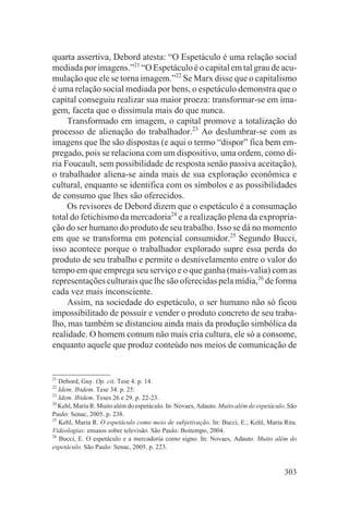 quarta assertiva, Debord atesta: “O Espetáculo é uma relação social
mediada por imagens.”21 “O Espetáculo é o capital em tal grau de acu-
mulação que ele se torna imagem.”22 Se Marx disse que o capitalismo
é uma relação social mediada por bens, o espetáculo demonstra que o
capital conseguiu realizar sua maior proeza: transformar-se em ima-
gem, faceta que o dissimula mais do que nunca.
     Transformado em imagem, o capital promove a totalização do
processo de alienação do trabalhador.23 Ao deslumbrar-se com as
imagens que lhe são dispostas (e aqui o termo “dispor” fica bem em-
pregado, pois se relaciona com um dispositivo, uma ordem, como di-
ria Foucault, sem possibilidade de resposta senão passiva aceitação),
o trabalhador aliena-se ainda mais de sua exploração econômica e
cultural, enquanto se identifica com os símbolos e as possibilidades
de consumo que lhes são oferecidos.
     Os revisores de Debord dizem que o espetáculo é a consumação
total do fetichismo da mercadoria24 e a realização plena da expropria-
ção do ser humano do produto de seu trabalho. Isso se dá no momento
em que se transforma em potencial consumidor.25 Segundo Bucci,
isso acontece porque o trabalhador explorado supre essa perda do
produto de seu trabalho e permite o desnivelamento entre o valor do
tempo em que emprega seu serviço e o que ganha (mais-valia) com as
representações culturais que lhe são oferecidas pela mídia,26 de forma
cada vez mais inconsciente.
     Assim, na sociedade do espetáculo, o ser humano não só ficou
impossibilitado de possuir e vender o produto concreto de seu traba-
lho, mas também se distanciou ainda mais da produção simbólica da
realidade. O homem comum não mais cria cultura, ele só a consome,
enquanto aquele que produz conteúdo nos meios de comunicação de


21
   Debord, Guy. Op. cit. Tese 4. p. 14.
22
   Idem. Ibidem. Tese 34. p. 25.
23
   Idem. Ibidem. Teses 26 e 29. p. 22-23.
24
   Kehl, Maria R. Muito além do espetáculo. In: Novaes, Adauto. Muito além do espetáculo. São
Paulo: Senac, 2005. p. 238.
25
   Kehl, Maria R. O espetáculo como meio de subjetivação. In: Bucci, E.; Kehl, Maria Rita.
Videologias: ensaios sobre televisão. São Paulo: Boitempo, 2004.
26
   Bucci, E. O espetáculo e a mercadoria como signo. In: Novaes, Adauto. Muito além do
espetáculo. São Paulo: Senac, 2005. p. 223.


                                                                                        303
 