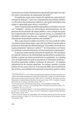 massa tem sua criação imediatamente apropriada pela lógica do capi-
tal e pelos instrumentos de legitimação do poder.27
     O espetáculo, assim como a lógica do capitalismo, opera pela eli-
minação do diálogo,28 e por isso a expropriação da produção simbóli-
ca, até mesmo dos intelectuais orgânicos, que ainda mantinham certo
espaço e capacidade para crítica e resistência.29
     Junto à centralização da deliberação política em Poderes Executi-
vos “inchados”, mesmo em democracias parlamentaristas, há um
processo de privatização do espaço público, com a criação dos gran-
des conglomerados de mídia e seus agenda setting, ou calendários de
atividades culturais que buscam “compensar” a população pelo seu
afastamento da produção simbólica da realidade.30
     Mas, o que essa nova ordem social tem a ver com a onda de violên-
cia citada no início deste artigo, e que, não só no Brasil, macula todas as
políticas de efetivação dos direitos humanos? Essa ordem social não con-
seguiu justamente “adocicar e utilizar”31 de forma plena o ser huma-
no, tornando-o um instrumento de seu funcionamento e legitimação?
     É aqui que reside o perigo da teoria do espetáculo. Por sua lógica,
as ondas de violência e de criminalidade que desafiam os poderes ins-
tituídos e geram um temor generalizado na população, ou a própria
crise de legitimidade na qual se encontram as instituições políticas,32
deveriam representar simples “acidentes de percurso”, ou tropeços
administráveis do sistema capitalista. No entanto, quando o sistema
político revela, como o fez em 15 de maio de 2006, uma insuficiência
não só física, mas também informacional, na tarefa de manter a sensa-

27
   Kehl, Maria R. Op. cit. p. 243. Sobre a incorporação pela indústria do entretenimento dos mo-
vimentos de resistência cultural ou de contracultura, tento como exemplo o movimento de liber-
tação sexual ocorrido nos EUA nos anos 1960 e 1970, cf. Foucault, M. Microfísica do poder.
Organização e tradução Roberto Machado. Rio de Janeiro: Graal, 1979. Cf. também: Foucault,
M. História da sexualidade. São Paulo: Graal, 1985. v 3.
28
   Essa é uma das teses fundamentais deste artigo, e será trabalhada na última parte.
29
  Hardt, M.; Negri, A. Empire. 7. ed. Cambridge, Mass.: Harvard University Press, 2001. p. 24.
30
   Comparato. Op. cit. p. 191-192.
31
   O binômio “docilidade-utilidade” é colocado por Michel Foucault em sua obra Microfísica
do poder. Cf. Foucault, M. Microfísica do poder. Organização e tradução Roberto Machado.
Rio de Janeiro: Graal, 1979.
32
   Sobre a crise dos cânones da modernidade e das instituições políticas que têm nesse período
histórico seu berço, cf. Bittar, E. C. B. O direito na pós-modernidade. Rio de Janeiro: Forense
Universitária, 2005.



304
 