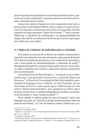 ção de segurança da população em sua rotina de produção diária, ape-
sar de seu caráter conjuntural, o momento tem em si um reflexo dos li-
mites estruturais desse sistema.
     Apesar das supostas ligações do crime organizado atual com os
presos políticos da Ditadura Militar, entre os quais se aventa um pro-
cesso de educação e treinamento para técnicas de guerrilha, tão bem
retratado no longa-metragem “Quase Dois Irmãos”,33 toda a raciona-
lidade que se manifesta na coordenação e na operacionalidade dos
ataques não satisfaz as razões por trás do uso da violência, que requer
uma análise de outra ordem.


4. A lógica da violência: do indivíduo para a sociedade
     Em relação ao aumento da violência nas relações internacionais,
marcado especialmente, mas não unicamente, pelas guerras do século
XX e pela associação dessas práticas com o aumento da tecnologia e
com a necessidade de instrumentalização e afirmação do poder,34
abordagens da lingüística e da psicologia podem oferecer novos olha-
res sobre o fenômeno da violência e apresentar algumas alternativas
para sua diminuição.
     No profundo texto de Bento Prado Jr., “A força da voz e a violên-
cia das coisas”, que apresenta o Ensaio sobre a origem das línguas, de
Rousseau,35 o filósofo da Universidade de São Paulo trabalha a apro-
ximação da linguagem com a violência. Ao citar Nietzsche, em sua
Genealogia da moral, o autor aponta que a violência pode ser vista
como o “último termo da história”, pois, quando ela se realiza, todo o
discurso cai por terra e a verdade da linguagem é revelada: sua tentati-
va de dissimular a “pura vontade de poder”.36
     Nesse sentido, a violência ganha um status de “pureza”, pois é uma
linguagem que quer, no “exercício já sempre presente da força contra seu
primeiro movimento”, no “uso da Natureza contra a Ordem que a co-

33
   Direção: Lúcia Murat. 2005.
34
   Bittar, E. C. B. O direito na pós-modernidade. Rio de Janeiro: Forense Universitária, 2005.
cap. 5.3.2, p. 336-343.
35
   Campinas: Unicamp, 1998.
36
   Prado Júnior, Bento. A força da voz e a violência das coisas. In: Rousseau, J. J. Ensaio sobre a
origem das línguas. Tradução Fulvia M. L. Moretto. 2. ed. Campinas: Unicamp, 2003. p. 16.


                                                                                              305
 