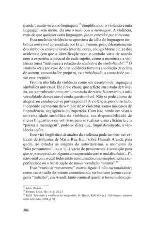 manda”, anular-se como linguagem.37 Simplificando: a violência é uma
linguagem sem meios, ela une o meio com a mensagem. A violência,
mais do que qualquer outra linguagem, faz-se entender por si mesma.
     Essa noção de violência se aproxima da idéia de linguagem sim-
bólica universal apresentada por Erich Fromm, pois, diferentemente
dos símbolos convencionais (escrita, cores, código Morse etc.) e dos
acidentais (em que a identificação com o símbolo varia de acordo
com a experiência pessoal de cada sujeito, como a memória), a vio-
lência torna “intrínseca a relação do símbolo e do simbolizado”.38 O
símbolo seria (no caso de uma violência fortuita) a violação da esfera
de outrem, causando-lhe prejuízo, e o simbolizado, a vontade de cau-
sar esse prejuízo.
     Fromm não fala da violência como um exemplo de linguagem
simbólica universal. Ele cita o choro, que reflete um estado de triste-
za, ou o enrubescimento, em um estado de raiva. No entanto, a uni-
versalidade desses atos é ainda questionável. Não se pode chorar de
alegria, ou enrubescer-se por vergonha? A violência, por outro lado,
independe até mesmo da vontade de se violentar, como nos casos de
imprudência, negligência ou imperícia. Com isso, tendo em vista a
universalidade simbólica da violência, sua dispensabilidade de
meios lingüísticos ou volitivos para se realizar e sua eficiência em
“passar a mensagem”, pode-se dizer que, lingüisticamente, a vio-
lência seduz.
     Esse viés lingüístico da análise da violência pode também ser ex-
traído de reflexões de Maria Rita Kehl sobre Hannah Arendt, para
quem, ao estudar as origens do autoritarismo, o momento do
“não-pensamento”, ou o “(...) vazio de pensamento, é condição para
que se possa produzir alguma coisa parecida com o mal absoluto (...)”;
não o mal com o qual todos estão acostumados, mas simplesmente a su-
perfluidade ou a banalização de nossa “condição humana”.39
     Esse “vazio de pensamento” estaria ligado à não-racionalidade;
como extra-vasão do instinto animalesco do ser humano (como a cate-
goria “trabalho”, em Arendt; tanto o animal quanto o homem são capa-

37
   Idem. Ibidem.
38
   Fromm, Erich. Op. cit. p. 20-23.
39
   Kehl. Televisão e violência do imaginário. In: Bucci; Kehl (Orgs.). Videologias: ensaios
sobre televisão, 2004. p. 91.


306
 