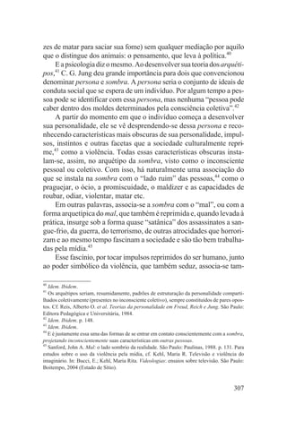 zes de matar para saciar sua fome) sem qualquer mediação por aquilo
que o distingue dos animais: o pensamento, que leva à política.40
    E a psicologia diz o mesmo. Ao desenvolver sua teoria dos arquéti-
pos,41 C. G. Jung deu grande importância para dois que convencionou
denominar persona e sombra. A persona seria o conjunto de ideais de
conduta social que se espera de um indivíduo. Por algum tempo a pes-
soa pode se identificar com essa persona, mas nenhuma “pessoa pode
caber dentro dos moldes determinados pela consciência coletiva”.42
    A partir do momento em que o indivíduo começa a desenvolver
sua personalidade, ele se vê desprendendo-se dessa persona e reco-
nhecendo características mais obscuras de sua personalidade, impul-
sos, instintos e outras facetas que a sociedade culturalmente repri-
me,43 como a violência. Todas essas características obscuras insta-
lam-se, assim, no arquétipo da sombra, visto como o inconsciente
pessoal ou coletivo. Com isso, há naturalmente uma associação do
que se instala na sombra com o “lado ruim” das pessoas,44 como o
praguejar, o ócio, a promiscuidade, o maldizer e as capacidades de
roubar, odiar, violentar, matar etc.
    Em outras palavras, associa-se a sombra com o “mal”, ou com a
forma arquetípica do mal, que também é reprimida e, quando levada à
prática, insurge sob a forma quase “satânica” dos assassinatos a san-
gue-frio, da guerra, do terrorismo, de outras atrocidades que horrori-
zam e ao mesmo tempo fascinam a sociedade e são tão bem trabalha-
das pela mídia.45
    Esse fascínio, por tocar impulsos reprimidos do ser humano, junto
ao poder simbólico da violência, que também seduz, associa-se tam-

40
   Idem. Ibidem.
41
   Os arquétipos seriam, resumidamente, padrões de estruturação da personalidade comparti-
lhados coletivamente (presentes no inconsciente coletivo), sempre constituídos de pares opos-
tos. Cf. Reis, Alberto O. et al. Teorias da personalidade em Freud, Reich e Jung. São Paulo:
Editora Pedagógica e Universitária, 1984.
42
   Idem. Ibidem. p. 148.
43
   Idem. Ibidem.
44
   E é justamente essa uma das formas de se entrar em contato conscientemente com a sombra,
projetando inconscientemente suas características em outras pessoas.
45
   Sanford, John A. Mal: o lado sombrio da realidade. São Paulo: Paulinas, 1988. p. 131. Para
estudos sobre o uso da violência pela mídia, cf. Kehl, Maria R. Televisão e violência do
imaginário. In: Bucci, E.; Kehl, Maria Rita. Videologias: ensaios sobre televisão. São Paulo:
Boitempo, 2004 (Estado de Sítio).


                                                                                        307
 