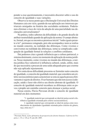 ponder a esse questionamento, é necessário discorrer sobre o uso do
conceito de igualdade e suas variações.
     Observa-se nesse ponto que a Declaração Universal dos Direitos
Humanos caiu em vício, quando da sua aplicação aos interesses pa-
triarcais arraigados na história das sociedades ocidentais. Podería-
mos eliminar o risco do vício da adoção de uma parcialidade nas de-
clarações universalizantes?
     Na prática, todos sabemos da dificuldade e do grande desafio de
atribuir neutralidade quando da aplicação da norma. O campo abstra-
to, formal, em que se encontra a premissa inicial: “todos iguais peran-
te a lei”, permanece estagnado, pois não acompanha e nem se realiza
no mundo concreto, na realidade das diferenças. Como vivemos e
convivemos na realidade das diferenças, torna-se complicada a ade-
quação da igualdade formal às relações e conflitos cotidianos.
     Daí podemos citar a grande influência que a cultura patriarcal, o
sistema dominante, exerce no momento da aplicação da norma jurídi-
ca. Nesse momento, como vivemos no mundo das diferenças, a nor-
ma jurídica fica vulnerável à influência cultural, sendo, enfim, mais
do que necessária a procura de uma saída adequada para que a norma
não seja aplicada injustamente.
     Por conta dessa dificuldade procurou-se formular outro conceito
de igualdade, o conceito da igualdade material, que considera um cri-
tério socioeconômico para caracterizar se esta ou aquela pessoa efeti-
vamente é sujeito de direitos. O ser humano que não tem acesso à edu-
cação, saúde e lazer não efetiva seu direito abstrato de igualdade. O
conceito de igualdade material reconhece as diferenças entre os po-
vos e propõe um caminho concreto para alcançar a justiça social.
     Nessa esteira, Flavia Piovesan divide o conceito de igualdade
material em dois momentos:
              “1. igualdade material que corresponde ao ideal de justiça social e dis-
         tributiva (igualdade orientada pelo critério socioeconômico);
              2. igualdade material que corresponde ao ideal de justiça como reco-
         nhecimento de identidades (igualdade orientada pelos critérios de gênero,
         raça, etnia etc.)”.2


2
  Piovesan, Flavia. Ações afirmativas da perspectiva dos direitos humanos. Cadernos de Pes-
quisa, v. 35, n. 124, p. 47, jan./abr. 2005.


20
 