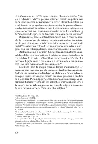 bém à “carga energética” da sombra. Jung explica que a sombra “con-
tém a vida não vivida46” e, por isso, entrar em contato, na prática, com
ela “é como receber a infusão de energia nova”. Ele também coloca que
o indivíduo torna-se aquilo que ele faz, no sentido de que, na prática rei-
terada e intencional de se fazer o mal, é possível que o indivíduo seja
possuído por esse mal, pois uma das características dos arquétipos é a
de “se apossar do ego”, ou da dimensão consciente do ser humano.47
     Dessa análise, pode-se entender um pouco mais o poder de sedu-
ção da violência e que não adianta reprimir seus impulsos demasiada-
mente, pois eles podem, uma hora ou outra, emergir com um ímpeto
brutal.48 Mas também colocá-los em prática pode ser ainda mais peri-
goso, pois sua reiteração tende a aumentar ainda mais a violência.
     Qual seria, então, a solução? Jung explica que uma forma saudá-
vel de se lidar com os arquétipos é a de tomar consciência deles, de
entendê-los e de permitir um “livre fluxo da energia psíquica” entre eles,
fazendo a ligação entre o consciente e o inconsciente e construindo,
com isso, uma personalidade mais completa.49
     Esse livre fluxo de energia psíquica tomará eventualmente for-
mas concretas, mas, para que não incorpore literalmente a negativida-
de de alguns lados indesejados da personalidade, ele deve ser direcio-
nado para outras formas de expressão que não a ganância, a maldade
ou a violência. Para Jung, pertencer a uma “calorosa e receptiva co-
munidade humana”50 seria um dos caminhos. Outro caminho seria o
de transformar aquele impulso em um símbolo exterior a si mesmo,
de uma carta ou conversa,51 até uma obra estética.52

46
   Sanford, John. Op. cit. p. 130.
47
   Idem. Ibidem. p. 131-132.
48
   Nesse sentido, Sanford diz: “A pior coisa a ser feita em relação ao mal é apaziguá-lo. Quando
a Inglaterra de Chamberlain quis apaziguar o mal na Alemanha de Hitler, o mal simplesmente
aumentou. Até no nível familiar isto é verdade. Apaziguar uma criança turbulenta e exigente
simplesmente alimenta e fortalece as qualidades negativas da criança” (Sanford, John. Op. cit.
p. 138-139).
49
   Reis, Alberto O. et al. Teorias da personalidade em Freud, Reich e Jung. São Paulo: Editora
Pedagógica e Universitária, 1984. p. 135 e 150.
50
   Sanford, John. Op. cit. p. 139.
51
    E aqui Sanford fala da psicologia, necessariamente uma relação dialogal, como outra
alternativa, além da religião. Idem. Ibidem. p. 141.
52
   Sanford, John. Parceiros invisíveis: o masculino e o feminino dentro de cada um de nós. São
Paulo: Paulus, 2002.


308
 