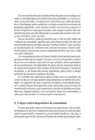 E é nesse momento que se pede permissão para uma analogia ou-
sada: se um indivíduo é um microcosmo da sociedade e se essa socie-
dade, como um todo, é composta por indivíduos que, além de inseri-
dos e interligados pelas condições e relações materiais do sistema de
produção capitalista, estão sujeitos a todos os processos psíquicos e
formas lingüísticas aqui apresentadas, tem-se que a análise feita an-
teriormente para um indivíduo pode ser ponderada também sob a óti-
ca da sociedade como um todo.
     Desse raciocínio, pode-se concluir que, se há um alto índice de
violência na sociedade, significa que, psicologicamente, ela não está
encontrando formas de lidar com sua “sombra coletiva”, pois reprime
as manifestações de violência com aumento de penas e maior isola-
mento para os criminosos, junto à imposição de uma “persona” cada
vez mais sufocante.
     As conseqüências disso já foram citadas teoricamente neste arti-
go, mas os fatos não as negam. Não que se esteja advogando a soltura
de presos ou nenhuma repressão às suas atitudes, mas os princípios
da ressocialização e da dignidade do preso devem encontrar formas
de saírem da lei penal e dos tratados de direitos humanos e incidirem
na prática, e, de forma não menos importante, para conter o perigo
germinal de discursos e práticas fascistas.
     E é também das alternativas para se lidar com os arquétipos da
sombra e da persona que podem surgir propostas no âmbito da socie-
dade. As sugestões de uma “calorosa e receptiva comunidade huma-
na” e outras formas de expressão, como uma carta, uma conversa ou
manifestação artística, seus respectivos veículos no âmbito social po-
dem ser, respectivamente, e no necessário locus da comunidade, a
educação não formal e a comunicação comunitária.


5. A lógica contra-hegemônica da comunidade
    É certo que todo o desenvolvimento do capitalismo e da socieda-
de burguesa se dá com o surgimento da propriedade privada em opo-
sição à propriedade comunal e à propriedade fundiária. Ou seja, a
forma pela qual se dá o desenvolvimento do modo de produção capi-




                                                                  309
 