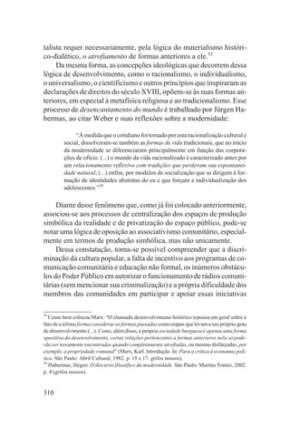 talista requer necessariamente, pela lógica do materialismo históri-
co-dialético, o atrofiamento de formas anteriores a ele.53
     Da mesma forma, as concepções ideológicas que decorrem dessa
lógica de desenvolvimento, como o racionalismo, o individualismo,
o universalismo, o cientificismo e outros princípios que inspiraram as
declarações de direitos do século XVIII, opõem-se às suas formas an-
teriores, em especial à metafísica religiosa e ao tradicionalismo. Esse
processo de desencantamento do mundo é trabalhado por Jürgen Ha-
bermas, ao citar Weber e suas reflexões sobre a modernidade:

              “À medida que o cotidiano foi tomado por esta racionalização cultural e
         social, dissolveram-se também as formas de vida tradicionais, que no início
         da modernidade se diferenciaram principalmente em função das corpora-
         ções de ofício. (...) o mundo da vida racionalizado é caracterizado antes por
         um relacionamento reflexivo com tradições que perderam sua espontanei-
         dade natural; (...) enfim, por modelos de socialização que se dirigem à for-
         mação de identidades abstratas do eu e que forçam a individualização dos
         adolescentes.”54

     Diante desse fenômeno que, como já foi colocado anteriormente,
associou-se aos processos de centralização dos espaços de produção
simbólica da realidade e de privatização do espaço público, pode-se
notar uma lógica de oposição ao associativismo comunitário, especial-
mente em termos de produção simbólica, mas não unicamente.
     Dessa constatação, torna-se possível compreender que a discri-
minação da cultura popular, a falta de incentivo aos programas de co-
municação comunitária e educação não formal, os inúmeros obstácu-
los do Poder Público em autorizar o funcionamento de rádios comuni-
tárias (sem mencionar sua criminalização) e a própria dificuldade dos
membros das comunidades em participar e apoiar essas iniciativas

53
   Como bem colocou Marx: “O chamado desenvolvimento histórico repousa em geral sobre o
fato de a última forma considerar as formas passadas como etapas que levam a seu próprio grau
de desenvolvimento (...). Como, além disso, a própria sociedade burguesa é apenas uma forma
opositiva do desenvolvimento, certas relações pertencentes a formas anteriores nela só pode-
rão ser novamente encontradas quando completamente atrofiadas, ou mesmo disfarçadas; por
exemplo, a propriedade comunal” (Marx, Karl. Introdução. In: Para a crítica à economia polí-
tica. São Paulo: Abril Cultural, 1982. p. 18 e 17. grifos nossos).
54
   Habermas, Jürgen. O discurso filosófico da modernidade. São Paulo: Martins Fontes, 2002.
p. 4 (grifos nossos).


310
 