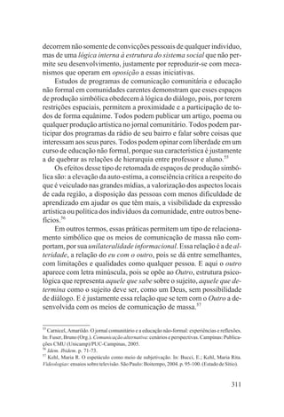 decorrem não somente de convicções pessoais de qualquer indivíduo,
mas de uma lógica interna à estrutura do sistema social que não per-
mite seu desenvolvimento, justamente por reproduzir-se com meca-
nismos que operam em oposição a essas iniciativas.
     Estudos de programas de comunicação comunitária e educação
não formal em comunidades carentes demonstram que esses espaços
de produção simbólica obedecem à lógica do diálogo, pois, por terem
restrições espaciais, permitem a proximidade e a participação de to-
dos de forma equânime. Todos podem publicar um artigo, poema ou
qualquer produção artística no jornal comunitário. Todos podem par-
ticipar dos programas da rádio de seu bairro e falar sobre coisas que
interessam aos seus pares. Todos podem opinar com liberdade em um
curso de educação não formal, porque sua característica é justamente
a de quebrar as relações de hierarquia entre professor e aluno.55
     Os efeitos desse tipo de retomada de espaços de produção simbó-
lica são: a elevação da auto-estima, a consciência crítica a respeito do
que é veiculado nas grandes mídias, a valorização dos aspectos locais
de cada região, a disposição das pessoas com menos dificuldade de
aprendizado em ajudar os que têm mais, a visibilidade da expressão
artística ou política dos indivíduos da comunidade, entre outros bene-
fícios.56
     Em outros termos, essas práticas permitem um tipo de relaciona-
mento simbólico que os meios de comunicação de massa não com-
portam, por sua unilateralidade informacional. Essa relação é a de al-
teridade, a relação do eu com o outro, pois se dá entre semelhantes,
com limitações e qualidades como qualquer pessoa. E aqui o outro
aparece com letra minúscula, pois se opõe ao Outro, estrutura psico-
lógica que representa aquele que sabe sobre o sujeito, aquele que de-
termina como o sujeito deve ser, como um Deus, sem possibilidade
de diálogo. E é justamente essa relação que se tem com o Outro a de-
senvolvida com os meios de comunicação de massa.57

55
   Carnicel, Amarildo. O jornal comunitário e a educação não-formal: experiências e reflexões.
In: Fuser, Bruno (Org.). Comunicação alternativa: cenários e perspectivas. Campinas: Publica-
ções CMU (Unicamp)/PUC-Campinas, 2005.
56
   Idem. Ibidem. p. 71-73.
57
   Kehl, Maria R. O espetáculo como meio de subjetivação. In: Bucci, E.; Kehl, Maria Rita.
Videologias: ensaios sobre televisão. São Paulo: Boitempo, 2004. p. 95-100. (Estado de Sítio).


                                                                                         311
 