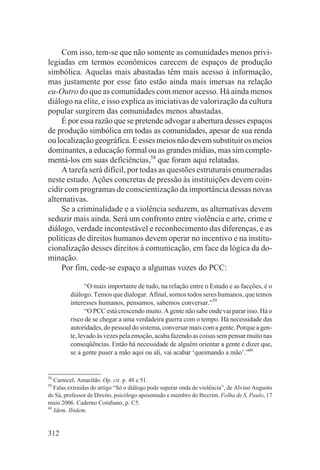 Com isso, tem-se que não somente as comunidades menos privi-
legiadas em termos econômicos carecem de espaços de produção
simbólica. Aquelas mais abastadas têm mais acesso à informação,
mas justamente por esse fato estão ainda mais imersas na relação
eu-Outro do que as comunidades com menor acesso. Há ainda menos
diálogo na elite, e isso explica as iniciativas de valorização da cultura
popular surgirem das comunidades menos abastadas.
     É por essa razão que se pretende advogar a abertura desses espaços
de produção simbólica em todas as comunidades, apesar de sua renda
ou localização geográfica. E esses meios não devem substituir os meios
dominantes, a educação formal ou as grandes mídias, mas sim comple-
mentá-los em suas deficiências,58 que foram aqui relatadas.
     A tarefa será difícil, por todas as questões estruturais enumeradas
neste estudo. Ações concretas de pressão às instituições devem coin-
cidir com programas de conscientização da importância dessas novas
alternativas.
     Se a criminalidade e a violência seduzem, as alternativas devem
seduzir mais ainda. Será um confronto entre violência e arte, crime e
diálogo, verdade incontestável e reconhecimento das diferenças, e as
políticas de direitos humanos devem operar no incentivo e na institu-
cionalização desses direitos à comunicação, em face da lógica da do-
minação.
     Por fim, cede-se espaço a algumas vozes do PCC:

               “O mais importante de tudo, na relação entre o Estado e as facções, é o
         diálogo. Temos que dialogar. Afinal, somos todos seres humanos, que temos
         interesses humanos, pensamos, sabemos conversar.”59
               “O PCC está crescendo muito. A gente não sabe onde vai parar isso. Há o
         risco de se chegar a uma verdadeira guerra com o tempo. Há necessidade das
         autoridades, do pessoal do sistema, conversar mais com a gente. Porque a gen-
         te, levado às vezes pela emoção, acaba fazendo as coisas sem pensar muito nas
         conseqüências. Então há necessidade de alguém orientar a gente e dizer que,
         se a gente puser a mão aqui ou ali, vai acabar ‘queimando a mão’.”60


58
   Carnicel, Amarildo. Op. cit. p. 48 e 51.
59
   Falas extraídas do artigo “Só o diálogo pode superar onda de violência”, de Alvino Augusto
de Sá, professor de Direito, psicólogo aposentado e membro do Ibccrim. Folha de S. Paulo, 17
maio 2006. Caderno Cotidiano, p. C5.
60
   Idem. Ibidem.


312
 