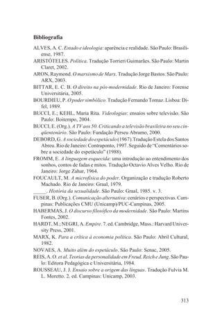 Bibliografia
ALVES, A. C. Estado e ideologia: aparência e realidade. São Paulo: Brasili-
   ense, 1987.
ARISTÓTELES. Política. Tradução Torrieri Guimarães. São Paulo: Martin
   Claret, 2002.
ARON, Raymond. O marxismo de Marx. Tradução Jorge Bastos. São Paulo:
   ARX, 2003.
BITTAR, E. C. B. O direito na pós-modernidade. Rio de Janeiro: Forense
   Universitária, 2005.
BOURDIEU, P. O poder simbólico. Tradução Fernando Tomaz. Lisboa: Di-
   fel, 1989.
BUCCI, E.; KEHL, Maria Rita. Videologias: ensaios sobre televisão. São
   Paulo: Boitempo, 2004.
BUCCI, E. (Org.). A TV aos 50. Criticando a televisão brasileira no seu cin-
   qüentenário. São Paulo: Fundação Perseu Abramo, 2000.
DEBORD, G. A sociedade do espetáculo (1967).Tradução Estela dos Santos
   Abreu. Rio de Janeiro: Contraponto, 1997. Seguido de “Comentários so-
   bre a sociedade do espetáculo” (1988).
FROMM, E. A linguagem esquecida: uma introdução ao entendimento dos
   sonhos, contos de fadas e mitos. Tradução Octavio Alves Velho. Rio de
   Janeiro: Jorge Zahar, 1964.
FOUCAULT, M. A microfísica do poder. Organização e tradução Roberto
   Machado. Rio de Janeiro: Graal, 1979.
_____. História da sexualidade. São Paulo: Graal, 1985. v. 3.
FUSER, B. (Org.). Comunicação alternativa: cenários e perspectivas. Cam-
   pinas: Publicações CMU (Unicamp)/PUC-Campinas, 2005.
HABERMAS, J. O discurso filosófico da modernidade. São Paulo: Martins
   Fontes, 2002.
HARDT, M.; NEGRI, A. Empire. 7. ed. Cambridge, Mass.: Harvard Univer-
   sity Press, 2001.
MARX, K. Para a crítica à economia política. São Paulo: Abril Cultural,
   1982.
NOVAES, A. Muito além do espetáculo. São Paulo: Senac, 2005.
REIS, A. O. et al. Teorias da personalidade em Freud, Reich e Jung. São Pau-
   lo: Editora Pedagógica e Universitária, 1984.
ROUSSEAU, J. J. Ensaio sobre a origem das línguas. Tradução Fulvia M.
   L. Moretto. 2. ed. Campinas: Unicamp, 2003.



                                                                        313
 