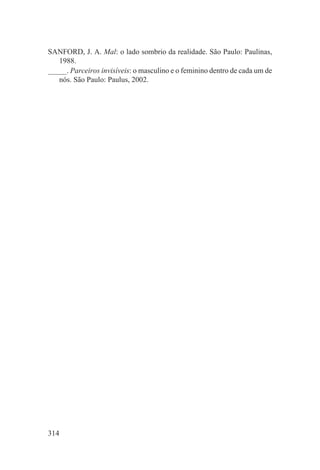 SANFORD, J. A. Mal: o lado sombrio da realidade. São Paulo: Paulinas,
   1988.
_____. Parceiros invisíveis: o masculino e o feminino dentro de cada um de
   nós. São Paulo: Paulus, 2002.




314
 