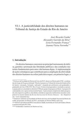 VI.1. A justiciabilidade dos direitos humanos no
    Tribunal de Justiça do Estado do Rio de Janeiro

                                                          José Ricardo Cunha*
                                                  Alexandre Garrido da Silva**
                                                     Lívia Fernandes França***
                                                     Joanna Vieira Noronha****




1. Introdução
     Os direitos humanos consistem no principal instrumento de defe-
sa, garantia e promoção das liberdades públicas e das condições ma-
teriais fundamentais para uma vida humana digna. A implementação
de ações estratégicas que contribuam para a ampliação da efetividade
dos direitos humanos na esfera judiciária requer, em primeiro lugar, a


* Professor da Faculdade de Direito da Uerj e da FGV, doutor em Direito pela UFSC, coordena-
dor do Grupo de Pesquisa intitulado “Direitos humanos no Tribunal de Justiça do Estado do Rio
de Janeiro: concepção, formação e aplicação”, integrado por professores, pós-graduandos e
graduandos da Uerj, UFRJ, PUC-Rio e Ucam. O elenco de pesquisadores vinculados ao presen-
te grupo pode ser consultado no diretório CNPq dos grupos de pesquisa no Brasil. A pesquisa foi
contemplada com o apoio institucional da Faperj. A apresentação completa dos dados pesquisa-
dos, dos respectivos gráficos e das tabelas contendo as regressões multinomiais encontra-se dis-
ponível no terceiro número da Revista Internacional de Direitos Humanos – Sur. Disponível
em: <www.surjournal.org>.
** Professor substituto na Faculdade de Direito da Uerj e da Faculdade Nacional de Direito da
UFRJ, pesquisador em Direito da FGV, mestrando em Direito Público pela Uerj.
*** Diretora-presidente da ONG Consciência Cidadã, mestranda em Teoria do Estado e Direito
Constitucional pela PUC-Rio.
**** Graduanda e monitora em Direito na Uerj.


                                                                                           317
 