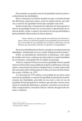 Peço atenção ao segundo conceito de igualdade material, pelo re-
conhecimento das identidades.
     Houve momentos na história mundial em que o reconhecimento
das diferenças expressava temor, como no regime nazista, que utili-
zou o conceito de igualdade formal para aniquilar uma etnia.
     Sendo insuficiente o tratamento do indivíduo de forma genérica,
através da igualdade formal, fez-se necessária a especificação do su-
jeito de direito, enfim, o sujeito visto através de suas peculiaridades e
particularidades (Boaventura de Souza Santos):

                “temos o direito a ser iguais quando nossa diferença nos inferioriza; e
           temos o direito a ser diferentes quando a nossa igualdade nos descaracteriza.
           Daí a necessidade de uma igualdade que reconheça as diferenças e de uma
           diferença que não produza, alimente ou reproduza as desigualdades”.3

    Seria uma redistribuição de direitos somada ao reconhecimento de
identidades, introduzindo um novo caráter bidimensional de justiça.4
    Enfim, ao pretendermos uniformizar as diferenças, criar regras
de conduta universais, acabamos por desconhecer as particularidades
do ser humano, restringindo-lhe no âmbito da proteção.
    Todavia, surgiram críticas ao uso dessa igualdade formal, quando
entrou em discussão a necessidade do respeito às diferenças como ga-
rantia e concretização de direitos fundamentais, levando à aprovação
da Convenção sobre a Eliminação de Todas as Formas de Discrimina-
ção contra a Mulher, de 1979.
    A Convenção de 1979 ratifica a necessidade do uso desse outro
conceito de igualdade, o conceito de igualdade material pelo reconhe-
cimento das identidades, prevendo em seu texto o risco do uso de
igualdade formal prejudicial às mulheres que não têm o mesmo trata-
mento no mundo das diferenças e, portanto, o incentivo ao uso de me-
didas compensatórias, buscando reduzir o abismo desigual entre ho-
mens e mulheres.




3
    Santos, Boaventura. Reconhecer para libertar. p. 56.
4
    Piovesan, Flavia. Ibidem.


                                                                                     21
 