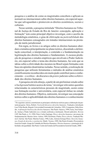 pesquisa e a análise de como os magistrados concebem e aplicam as
normativas internacionais sobre direitos humanos, em especial aque-
las que salvaguardam e promovem os direitos econômicos, sociais e
culturais.
     Nesse sentido, a pesquisa intitulada “Direitos humanos no Tribu-
nal de Justiça do Estado do Rio de Janeiro: concepção, aplicação e
formação” tem como principal objetivo investigar, com o auxílio da
metodologia estatística, o grau de efetivação ou justiciabilidade dos
direitos humanos consagrados em tratados internacionais na presta-
ção da tutela jurisdicional.
     Em regra, os livros e os artigos sobre os direitos humanos abor-
dam a temática principalmente no plano teórico, discutindo a delimi-
tação conceitual, a interpretação, o conteúdo e a fundamentação ou
legitimação dos direitos humanos e fundamentais. A escassa produ-
ção de pesquisas e estudos empíricos que envolvam o Poder Judiciá-
rio, em especial sobre o tema dos direitos humanos, faz com que as
idéias sobre a efetividade dos mesmos no Brasil sejam formadas com
base em opiniões doutrinárias isoladas. Nesse sentido, a realização de
pesquisas que utilizem ferramentas e métodos de análise estatística
cientificamente reconhecidos em muito pode contribuir para o conhe-
cimento – e a crítica – do discurso e da práxis judiciais sobre a efetivi-
dade dos direitos humanos.
     A pesquisa em tela almeja, a partir de um preliminar estudo sobre
o background teórico acerca do tema,1 investigar relevantes questões
relacionadas às características pessoais do magistrado, assim como
sua formação escolar e universitária, com especial ênfase no estudo
dos direitos humanos. Objetiva, outrossim, investigar sua concepção
teórica sobre a aplicabilidade dos direitos humanos e o conhecimento
1
  Os seguintes autores constituíram as principais referências teóricas para a elaboração da pre-
sente pesquisa: Alexy, Robert. Teoria del discurso y derechos humanos. Tradução e introdução
Luis Villar Borda. Bogotá: Universidad Externado de Colombia, 1995; Comparato, Fábio Kon-
der. A afirmação histórica dos direitos humanos. São Paulo: Saraiva, 1999; Faria, José Eduar-
do. Justiça e Poder Judiciário ou a virtude confronta a instituição. Dossiê judiciário. Revista
USP, São Paulo, n. 21, 1994; Nino, Carlos Santiago. Ética y derechos humanos: um ensayo de
fundamentación. Buenos Aires: Astrea, 1989; Perelman, Chaïm. Ética e direito. Tradução Ma-
ria E. Galvão. São Paulo: Martins Fontes, 1996; Luño, Antonio Enrique Pérez. Derechos huma-
nos, Estado de derecho y constitución. Madri: Tecnos, 1999; São Paulo (Estado). Procuradoria
Geral do Estado. Grupo de Trabalho de Direitos Humanos. Direitos humanos: construção da li-
berdade e da igualdade. São Paulo: Centro de Estudos da Procuradoria Geral do Estado, 2000.


318
 