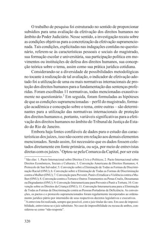 O trabalho de pesquisa foi estruturado no sentido de proporcionar
subsídios para uma avaliação da efetivação dos direitos humanos no
âmbito do Poder Judiciário. Nesse sentido, a investigação recaiu sobre
as condições objetivas para a concretização da efetivação supramencio-
nada. Tais condições, explicitadas nas indagações contidas no questio-
nário, referem-se às características pessoais e sociais do magistrado,
sua formação escolar e universitária, sua participação política em mo-
vimentos ou instituições de defesa dos direitos humanos, sua concep-
ção teórica sobre o tema, assim como sua prática jurídica cotidiana.
     Considerando-se a diversidade de possibilidades metodológicas
no tocante à realização de tal avaliação, o indicador de efetivação ado-
tado foi a utilização de uma ou mais normativas internacionais de pro-
teção dos direitos humanos para a fundamentação das sentenças profe-
ridas. Foram escolhidas 11 normativas, todas mencionadas exaustiva-
mente no questionário.2 Em seguida, foram formuladas as hipóteses
de que as condições supramencionadas – perfil do magistrado, forma-
ção acadêmica e concepção sobre o tema, entre outras – são determi-
nantes para a utilização das normativas internacionais de proteção
dos direitos humanos e, portanto, variáveis significativas para a efeti-
vação dos direitos humanos no âmbito do Tribunal de Justiça do Esta-
do do Rio de Janeiro.
     Embora haja fontes confiáveis de dados para o estudo das carac-
terísticas dos juízes, isso não ocorre em relação aos demais elementos
mencionados. Sendo assim, foi necessário que os dados fossem cole-
tados diretamente em fonte primária, ou seja, por meio de entrevistas
diretas com os juízes.3 Optou-se pela Comarca da Capital, por ser esta
2
  São elas: 1. Pacto Internacional sobre Direitos Civis e Políticos; 2. Pacto Internacional sobre
Direitos Econômicos, Sociais e Culturais; 3. Convenção Americana de Direitos Humanos; 4.
Protocolo de San Salvador; 5. Convenção sobre a Eliminação de Todas as Formas de Discrimi-
nação Racial (ONU); 6. Convenção sobre a Eliminação de Todas as Formas de Discriminação
contra a Mulher (ONU); 7. Convenção para Prevenir, Punir e Erradicar a Violência contra a Mu-
lher (ONU); 8. Convenção contra a Tortura e Outros Tratamentos ou Penas Cruéis, Desumanas
ou Degradantes (ONU); 9. Convenção Interamericana para Prevenir e Punir a Tortura; 10. Con-
venção sobre os Direitos da Criança (ONU); 11. Convenção Interamericana para a Eliminação
de Todas as Formas de Discriminação contra as Pessoas Portadoras de Deficiência. As conven-
ções, os pactos e o protocolo supramencionados foram regularmente incorporados ao ordena-
mento jurídico pátrio por intermédio de seus respectivos decretos legislativos e executivos.
3
  A entrevista foi realizada, sempre que possível, com o juiz titular da vara. Em caso de impossi-
bilidade, entrevistou-se o juiz substituto. No caso de impossibilidade ou recusa de ambos, con-
siderou-se como “não-resposta”.


320
 