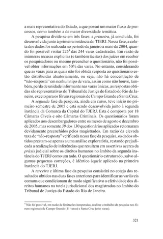 a mais representativa do Estado, a que possui um maior fluxo de pro-
cessos, como também a de maior diversidade temática.
     A pesquisa divide-se em três fases: a primeira, já concluída, foi
desenvolvida junto à primeira instância do TJERJ. Nessa fase, a cole-
ta dos dados foi realizada no período de janeiro a maio de 2004, quan-
do foi possível visitar 2254 das 244 varas cadastradas. Em razão de
inúmeras recusas explícitas (e também tácitas) dos juízes em receber
os pesquisadores ou mesmo preencher o questionário, não foi possí-
vel obter informações em 50% das varas. No entanto, considerando
que as varas para as quais não foi obtida resposta ao questionário es-
tão distribuídas aleatoriamente, ou seja, não há concentração de
“não-resposta” em nenhum tipo de vara, assim como não houve, tam-
bém, perda de unidade informante nas varas únicas, as respostas obti-
das são representativas do Tribunal de Justiça do Estado do Rio de Ja-
neiro, exceto para os fóruns regionais de Campo Grande e Santa Cruz.
     A segunda fase da pesquisa, ainda em curso, teve início no pri-
meiro semestre de 2005 e está sendo desenvolvida junto à segunda
instância da Comarca da Capital do TJERJ. Esta é composta por 18
Câmaras Cíveis e oito Câmaras Criminais. Os questionários foram
aplicados aos desembargadores entre os meses de agosto e dezembro
de 2005, mas somente 39 dos 130 questionários aplicados retornaram
devidamente preenchidos pelos magistrados. Em razão da elevada
taxa de “não-resposta” verificada nessa fase da pesquisa, os dados ob-
tidos prestam-se apenas a uma análise exploratória, restando prejudi-
cada a realização de inferências que resultem em assertivas acerca da
práxis judicial sobre os direitos humanos no âmbito da segunda ins-
tância do TJERJ como um todo. O questionário estruturado, salvo al-
gumas pequenas correções, é idêntico àquele aplicado na primeira
instância do TJERJ.
     A terceira e última fase da pesquisa consistirá no cotejo dos re-
sultados obtidos nas duas fases anteriores para identificar as variáveis
comuns que condicionam de modo significativo a efetividade dos di-
reitos humanos na tutela jurisdicional dos magistrados no âmbito do
Tribunal de Justiça do Estado do Rio de Janeiro.

4
  Não foi possível, em razão de limitações inesperadas, realizar o trabalho de pesquisa nos fó-
runs regionais de Campo Grande (11 varas) e Santa Cruz (oito varas).


                                                                                          321
 
