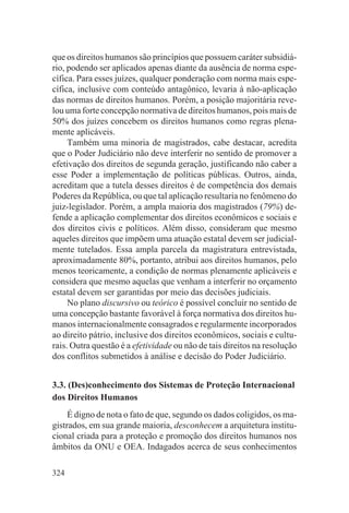 que os direitos humanos são princípios que possuem caráter subsidiá-
rio, podendo ser aplicados apenas diante da ausência de norma espe-
cífica. Para esses juízes, qualquer ponderação com norma mais espe-
cífica, inclusive com conteúdo antagônico, levaria à não-aplicação
das normas de direitos humanos. Porém, a posição majoritária reve-
lou uma forte concepção normativa de direitos humanos, pois mais de
50% dos juízes concebem os direitos humanos como regras plena-
mente aplicáveis.
     Também uma minoria de magistrados, cabe destacar, acredita
que o Poder Judiciário não deve interferir no sentido de promover a
efetivação dos direitos de segunda geração, justificando não caber a
esse Poder a implementação de políticas públicas. Outros, ainda,
acreditam que a tutela desses direitos é de competência dos demais
Poderes da República, ou que tal aplicação resultaria no fenômeno do
juiz-legislador. Porém, a ampla maioria dos magistrados (79%) de-
fende a aplicação complementar dos direitos econômicos e sociais e
dos direitos civis e políticos. Além disso, consideram que mesmo
aqueles direitos que impõem uma atuação estatal devem ser judicial-
mente tutelados. Essa ampla parcela da magistratura entrevistada,
aproximadamente 80%, portanto, atribui aos direitos humanos, pelo
menos teoricamente, a condição de normas plenamente aplicáveis e
considera que mesmo aquelas que venham a interferir no orçamento
estatal devem ser garantidas por meio das decisões judiciais.
     No plano discursivo ou teórico é possível concluir no sentido de
uma concepção bastante favorável à força normativa dos direitos hu-
manos internacionalmente consagrados e regularmente incorporados
ao direito pátrio, inclusive dos direitos econômicos, sociais e cultu-
rais. Outra questão é a efetividade ou não de tais direitos na resolução
dos conflitos submetidos à análise e decisão do Poder Judiciário.


3.3. (Des)conhecimento dos Sistemas de Proteção Internacional
dos Direitos Humanos
     É digno de nota o fato de que, segundo os dados coligidos, os ma-
gistrados, em sua grande maioria, desconhecem a arquitetura institu-
cional criada para a proteção e promoção dos direitos humanos nos
âmbitos da ONU e OEA. Indagados acerca de seus conhecimentos

324
 