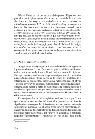 Não há dúvida de que um percentual de apenas 13% para os ma-
gistrados que freqüentemente têm acesso ao conteúdo de tais deci-
sões é muito reduzido para uma profusão real de uma cultura dos di-
reitos humanos no seio do Poder Judiciário. Quando questionados so-
bre o auxílio e o enriquecimento argumentativo que essas decisões
poderiam produzir nas suas sentenças, obteve-se o seguinte resulta-
do: 50% disseram que sim, 41% disseram que talvez e 9% responde-
ram que não. Assim, podemos concluir que poucos conhecem o con-
teúdo dessas decisões, mas a maioria acredita que seria relevante esse
conhecimento. Acreditamos que seria muito importante a institucio-
nalização de canais de divulgação, no âmbito do Tribunal de Justiça,
das decisões das cortes internacionais de direitos humanos, inclusive
como parte de um processo mais amplo que busque uma maior efeti-
vidade e aplicabilidade de tais direitos.


3.4. Análise regressiva dos dados
    A opção metodológica pela utilização de modelos de regressão
logística multinomial como ferramentas para subsidiar a análise dos
dados está relacionada à sua aplicabilidade em testes de hipótese.
Estes, por sua vez, são importantes para averiguar se a efetivação dos
direitos humanos no Tribunal de Justiça do Estado do Rio de Janeiro é
influenciada ou não de modo significativo pelas condições objetivas
– que são as variáveis estudadas pela pesquisa – apresentadas anteri-
ormente, quais sejam: o perfil do magistrado, sua formação escolar e
acadêmica, tipo de vara em que atua, sua concepção teórica sobre o
tema, o conhecimento ou não do funcionamento dos Sistemas ONU e
OEA, entre outras.
    Para o ajuste dos modelos logísticos multinomiais – que foram
aplicados de modo sucessivo até serem alcançadas as variáveis mais
significativas para o grau de efetivação das normativas internacionais
sobre direitos humanos – foi utilizada como variável resposta uma in-
dicadora do uso de tais normativas6 na fundamentação das sentenças
proferidas pelos magistrados. Tal variável foi construída a partir das
respostas “freqüentemente”, “raramente” ou “não utilizo” dada a cada
6
    Confira a nota no 2.


326
 