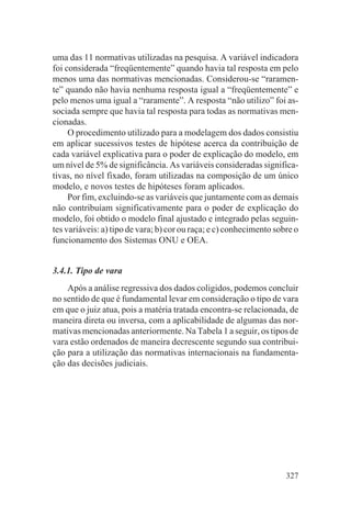 uma das 11 normativas utilizadas na pesquisa. A variável indicadora
foi considerada “freqüentemente” quando havia tal resposta em pelo
menos uma das normativas mencionadas. Considerou-se “raramen-
te” quando não havia nenhuma resposta igual a “freqüentemente” e
pelo menos uma igual a “raramente”. A resposta “não utilizo” foi as-
sociada sempre que havia tal resposta para todas as normativas men-
cionadas.
     O procedimento utilizado para a modelagem dos dados consistiu
em aplicar sucessivos testes de hipótese acerca da contribuição de
cada variável explicativa para o poder de explicação do modelo, em
um nível de 5% de significância. As variáveis consideradas significa-
tivas, no nível fixado, foram utilizadas na composição de um único
modelo, e novos testes de hipóteses foram aplicados.
     Por fim, excluindo-se as variáveis que juntamente com as demais
não contribuíam significativamente para o poder de explicação do
modelo, foi obtido o modelo final ajustado e integrado pelas seguin-
tes variáveis: a) tipo de vara; b) cor ou raça; e c) conhecimento sobre o
funcionamento dos Sistemas ONU e OEA.


3.4.1. Tipo de vara
    Após a análise regressiva dos dados coligidos, podemos concluir
no sentido de que é fundamental levar em consideração o tipo de vara
em que o juiz atua, pois a matéria tratada encontra-se relacionada, de
maneira direta ou inversa, com a aplicabilidade de algumas das nor-
mativas mencionadas anteriormente. Na Tabela 1 a seguir, os tipos de
vara estão ordenados de maneira decrescente segundo sua contribui-
ção para a utilização das normativas internacionais na fundamenta-
ção das decisões judiciais.




                                                                     327
 