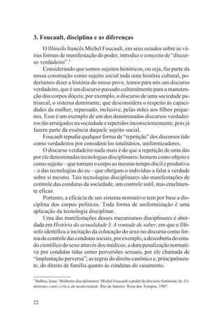 3. Foucault, disciplina e as diferenças
     O filósofo francês Michel Foucault, em seus estudos sobre as vá-
rias formas de manifestação do poder, introduz o conceito de “discur-
so verdadeiro”.5
     Considerando que somos sujeitos históricos, ou seja, faz parte da
nossa construção como sujeito social toda uma história cultural, po-
deríamos dizer a história do nosso povo, temos para nós um discurso
verdadeiro, que é um discurso passado culturalmente para a manuten-
ção dos corpos dóceis; por exemplo, o discurso de uma sociedade pa-
triarcal, o sistema dominante, que desconsidera o respeito às capaci-
dades da mulher, repassado, inclusive, pelas mães aos filhos peque-
nos. Esse é um exemplo de um dos denominados discursos verdadei-
ros tão arraigados na sociedade e repetidos inconscientemente, pois já
fazem parte da essência daquele sujeito social.
     Foucault repudia qualquer forma de “repetição” dos discursos tido
como verdadeiros por considerá-los totalitários, uniformizadores.
     O discurso verdadeiro nada mais é do que a repetição de uma das
por ele denominadas tecnologias disciplinares: homem como objeto e
como sujeito – que tornam o corpo ao mesmo tempo dócil e produtivo
– e das tecnologias do eu – que obrigam o indivíduo a falar a verdade
sobre si mesmo. Tais tecnologias disciplinares são manifestações de
controle das condutas da sociedade, um controle sutil, mas cruelmen-
te eficaz.
     Portanto, a eficácia de um sistema normativo tem por base a dis-
ciplina dos corpos políticos. Toda forma de uniformização é uma
aplicação da tecnologia disciplinar.
     Uma das manifestações desses mecanismos disciplinares é abor-
dada em História da sexualidade I: A vontade de saber, em que o filó-
sofo identifica a incitação da colocação do sexo no discurso como for-
ma de controle das condutas sociais, por exemplo, a descoberta do estu-
do científico do sexo através dos médicos; a dura penalização normati-
va por condutas tidas como perversões sexuais, por ele chamada de
“implantação perversa”; as regras do direito canônico e, principalmen-
te, do direito de família quanto às condutas do casamento.

5
  Balbus, Isaac. Mulheres disciplinantes: Michel Foucault o poder do discurso feminista. In: Fe-
minismo como crítica da modernidade. Rio de Janeiro: Rosa dos Tempos, 1987.


22
 