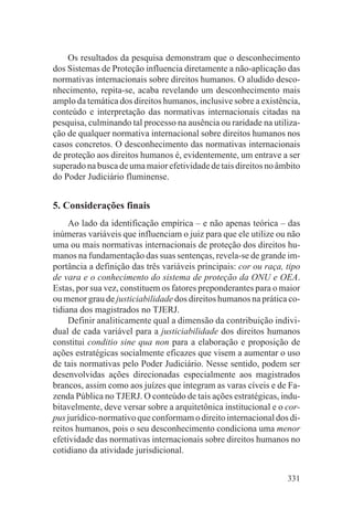 Os resultados da pesquisa demonstram que o desconhecimento
dos Sistemas de Proteção influencia diretamente a não-aplicação das
normativas internacionais sobre direitos humanos. O aludido desco-
nhecimento, repita-se, acaba revelando um desconhecimento mais
amplo da temática dos direitos humanos, inclusive sobre a existência,
conteúdo e interpretação das normativas internacionais citadas na
pesquisa, culminando tal processo na ausência ou raridade na utiliza-
ção de qualquer normativa internacional sobre direitos humanos nos
casos concretos. O desconhecimento das normativas internacionais
de proteção aos direitos humanos é, evidentemente, um entrave a ser
superado na busca de uma maior efetividade de tais direitos no âmbito
do Poder Judiciário fluminense.


5. Considerações finais
     Ao lado da identificação empírica – e não apenas teórica – das
inúmeras variáveis que influenciam o juiz para que ele utilize ou não
uma ou mais normativas internacionais de proteção dos direitos hu-
manos na fundamentação das suas sentenças, revela-se de grande im-
portância a definição das três variáveis principais: cor ou raça, tipo
de vara e o conhecimento do sistema de proteção da ONU e OEA.
Estas, por sua vez, constituem os fatores preponderantes para o maior
ou menor grau de justiciabilidade dos direitos humanos na prática co-
tidiana dos magistrados no TJERJ.
     Definir analiticamente qual a dimensão da contribuição indivi-
dual de cada variável para a justiciabilidade dos direitos humanos
constitui conditio sine qua non para a elaboração e proposição de
ações estratégicas socialmente eficazes que visem a aumentar o uso
de tais normativas pelo Poder Judiciário. Nesse sentido, podem ser
desenvolvidas ações direcionadas especialmente aos magistrados
brancos, assim como aos juízes que integram as varas cíveis e de Fa-
zenda Pública no TJERJ. O conteúdo de tais ações estratégicas, indu-
bitavelmente, deve versar sobre a arquitetônica institucional e o cor-
pus jurídico-normativo que conformam o direito internacional dos di-
reitos humanos, pois o seu desconhecimento condiciona uma menor
efetividade das normativas internacionais sobre direitos humanos no
cotidiano da atividade jurisdicional.


                                                                  331
 