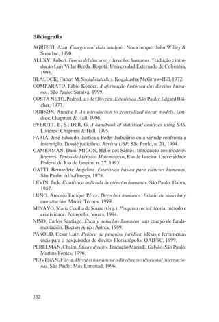 Bibliografia
AGRESTI, Alan. Categorical data analysis. Nova Iorque: John Willey &
   Sons Inc, 1990.
ALEXY, Robert. Teoria del discurso y derechos humanos. Tradução e intro-
   dução Luis Villar Borda. Bogotá: Universidad Externado de Colombia,
   1995.
BLALOCK, Hubert M. Social statistics. Kogakusha: McGrraw-Hill, 1972.
COMPARATO, Fábio Konder. A afirmação histórica dos direitos huma-
   nos. São Paulo: Saraiva, 1999.
COSTA NETO, Pedro Luís de Oliveira. Estatística. São Paulo: Edgard Blü-
   cher, 1977.
DOBSON, Annette J. An introduction to generalized linear models. Lon-
   dres: Chapman & Hall, 1996.
EVERITT, B. S.; DER, G. A handbook of statistical analyses using SAS.
   Londres: Chapman & Hall, 1995.
FARIA, José Eduardo. Justiça e Poder Judiciário ou a virtude confronta a
   instituição. Dossiê judiciário. Revista USP, São Paulo, n. 21, 1994.
GAMERMAN, Dani; MIGON, Hélio dos Santos. Introdução aos modelos
   lineares. Textos de Métodos Matemáticos, Rio de Janeiro: Universidade
   Federal do Rio de Janeiro, n. 27, 1993.
GATTI, Bernardete Angelina. Estatística básica para ciências humanas.
   São Paulo: Alfa-Ômega, 1978.
LEVIN, Jack. Estatística aplicada às ciências humanas. São Paulo: Habra,
   1987.
LUÑO, Antonio Enrique Pérez. Derechos humanos, Estado de derecho y
   constitución. Madri: Tecnos, 1999.
MINAYO, Maria Cecília de Souza (Org.). Pesquisa social: teoria, método e
   criatividade. Petrópolis: Vozes, 1994.
NINO, Carlos Santiago. Ética y derechos humanos: um ensayo de funda-
   mentación. Buenos Aires: Astrea, 1989.
PASOLD, Cesar Luiz. Prática da pesquisa jurídica: idéias e ferramentas
   úteis para o pesquisador do direito. Florianópolis: OAB/SC, 1999.
PERELMAN, Chaïm. Ética e direito. Tradução Maria E. Galvão. São Paulo:
   Martins Fontes, 1996.
PIOVESAN, Flávia. Direitos humanos e o direito constitucional internacio-
   nal. São Paulo: Max Limonad, 1996.




332
 